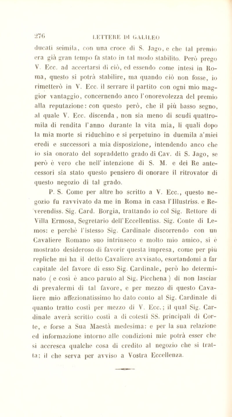 27 r* •lucali seimila, con una croce di S. Jago, e che lai premio era già gran (empo la slato in tal modo stabilito. Però prego V Ecc. ad accertarsi di ciò, ed essendo come intesi in Ho- rna, questo si potrà stabilire, ma quando ciò non fosse, io rimetterò in V. Ecc. il serrare il partito con ogni mio mag- gior vantaggio, concernendo anco l’onorcvolezza del premio alla reputazione : con questo però, che il più basso segno, al quale V. Ecc. discenda , non sia meno di scudi quattro- mila di rendita l’anno durante la vita mia, li quali dopo la mia morte si riduchino e si perpetuino in duemila a’miei eredi e successori a mia disposizione, intendendo anco che io sia onoralo del sopraddetto grado di Cav. di S. Jago, se però è vero che nell’ intenzione di S. M. e dei Re ante- cessori sia stalo questo pensiero di onorare il ritrovator di questo negozio di tal grado. P. S. Come per altre ho scritto a V. Ecc., questo ne- gozio fu ravvivato da me in Roma in casa rillustriss. e Re- verendiss. Sig. Card. Borgia, trattando io col Sig. Rettore di Villa Ermosa, Segretario dell’Eccellentiss. Sig. Conte di Le- mos: e perchè ristesse Sig. Cardinale discorrendo con un Cavaliere Romano suo intrinseco e molto mio amico, si è mostrato desideroso di favorir questa impresa, come per piu repliche mi ha il detto Cavaliere avvisato, esortandomi a far capitale del favore di esso Sig. Cardinale, però ho determi- nalo ( e così è anco panilo al Sig. Picchena ) di non lasciai di prevalermi di tal favore, c per mezzo di questo Cava- liere mio affezionatissimo ho dato conto al Sig. Cardinale di •pianto tratto costì per mezzo di V. Ecc.; il qual Sig. Car- dinale averà scritto costì a di colesti SS. principali di Cor- te, e forse a Sua Maestà medesima: e per la sua relazione ed informazione intorno alle condizioni mie potrà esser che si accresca qualche cosa di credito al negozio che si trat- ta; il che serva per avviso a Vostra Eccellenza.