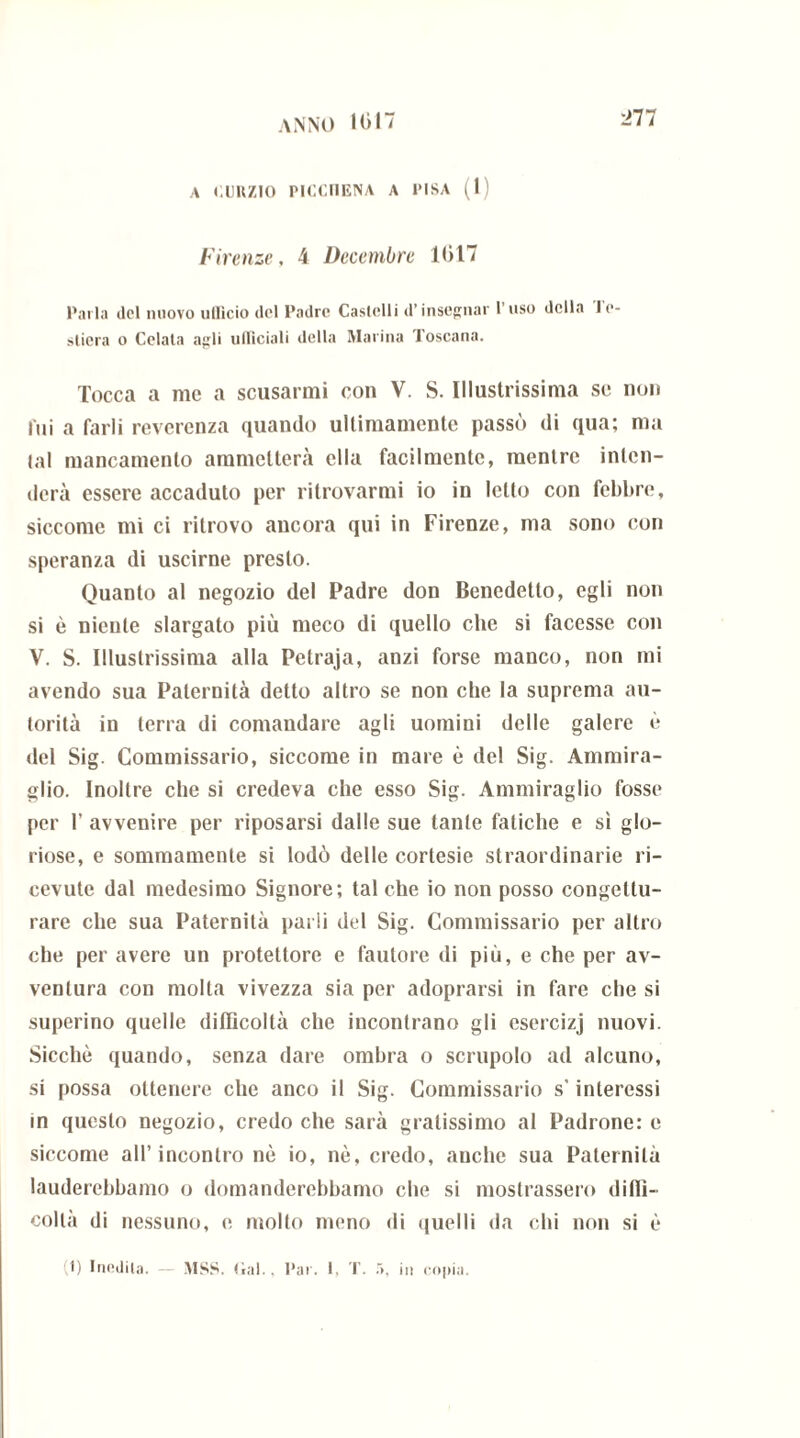A CURZIO PICCF1ENA A l'ISA (1) Firenze, 4 Decembre 1017 Parla ilei nuovo ulllcio ilei Padri* Castelli d’insegnar 1 uso della In- silerà o Celata agli ufficiali della Marina Toscana. Tocca a me a scusarmi con V. S. Illustrissima se non lui a farli reverenza quando ultimamente passò di qua; ma lai mancamento ammetterà ella facilmente, mentre inten- derà essere accaduto per ritrovarmi io in letto con febbre, siccome mi ci ritrovo ancora qui in Firenze, ma sono con speranza di uscirne presto. Quanto al negozio del Padre don Benedetto, egli non si è niente slargato più meco di quello che si facesse con V. S. Illustrissima alla Petraja, anzi forse manco, non mi avendo sua Paternità detto altro se non che la suprema au- torità in terra di comandare agli uomini delle galere è del Sig. Commissario, siccome in mare è del Sig. Ammira- glio. Inoltre che si credeva die esso Sig. Ammiraglio fosse per 1’ avvenire per riposarsi dalle sue tante fatiche e sì glo- riose, e sommamente si lodò delle cortesie straordinarie ri- cevute dal medesimo Signore; tal che io non posso congettu- rare che sua Paternità parli del Sig. Commissario per altro che per avere un protettore e fautore di più, e che per av- ventura con molla vivezza sia per adoprarsi in fare che si superino quelle difficoltà che incontrano gli esercizj nuovi. Sicché quando, senza dare ombra o scrupolo ad alcuno, si possa ottenere che anco il Sig. Commissario s’interessi in questo negozio, credo che sarà gratissimo al Padrone: e siccome all’incontro nè io, nè, credo, auche sua Paternità lauderebbamo o domanderebbamo che si mostrassero diffi- coltà di nessuno, e molto meno di quelli da chi non si è I) Infilila. — MSS. Gal., l’ar. 1, T. à. in copia.