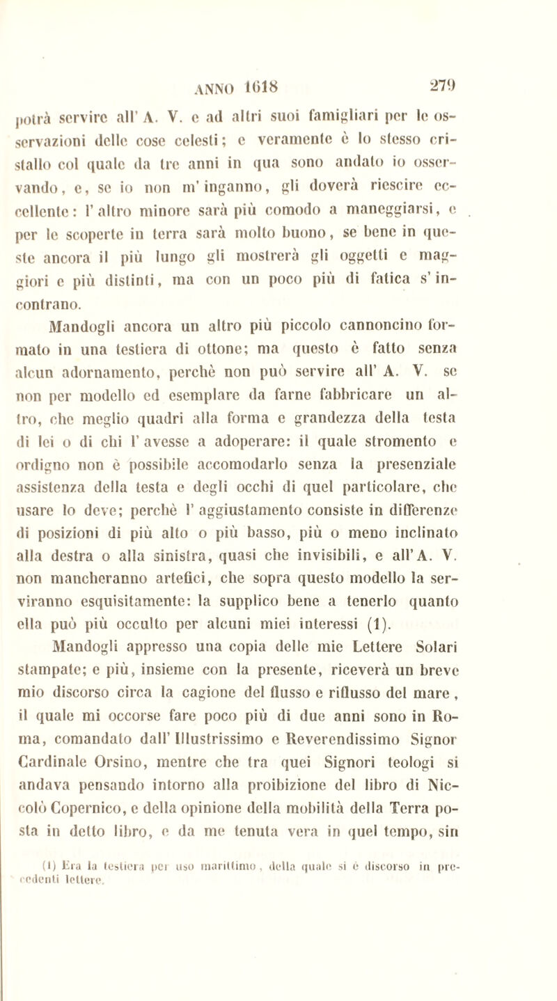 potrà servire all’ A. V. e ad altri suoi famigliari per le os- servazioni delle cose celesti; e veramente è lo stesso cri- stallo col quale da tre anni in qua sono andato io osser- vando, c, se io non m’inganno, gli dovcra ricscire ec- cellente: l’altro minore sarà più comodo a maneggiarsi, e per le scoperte in terra sarà molto buono, se bene in que- ste ancora il più lungo gli mostrerà gli oggetti c mag- giori c più distinti, ma con un poco più di fatica s’in- contrano. Alandogli ancora un altro più piccolo cannoncino for- mato in una testiera di ottone; ma questo è fatto senza alcun adornamento, perchè non può servire all’ A. V. se non per modello ed esemplare da farne fabbricare un al- tro, che meglio quadri alla forma e grandezza della testa di lei o di chi l’avesse a adoperare: il quale stromento e ordigno non è possibile accomodarlo senza la presenziale assistenza della testa e degli occhi di quel particolare, che usare lo deve; perchè I’ aggiustamento consiste in differenze di posizioni di più alto o più basso, più o meno inclinato alla destra o alla sinistra, quasi che invisibili, e all’A. V. non mancheranno artefici, che sopra questo modello la ser- viranno esquisitamente: la supplico bene a tenerlo quanto ella può più occulto per alcuni miei interessi (1). Alandogli appresso una copia delle mie Lettere Solari stampate; e più, insieme con la presente, riceverà un breve mio discorso circa la cagione del flusso e riflusso del mare , il quale mi occorse fare poco più di due anni sono in Ro- ma, comandato dall’ Illustrissimo e Reverendissimo Signor Cardinale Orsino, mentre che tra quei Signori teologi si andava pensando intorno alla proibizione del libro di Nic- colò Copernico, e della opinione della mobilità della Terra po- sta in detto libro, e da me tenuta vera in quel tempo, sin (1) lira la testiera pei uso marittimo , della quale si è discorso in pre* rcdenli lettere.