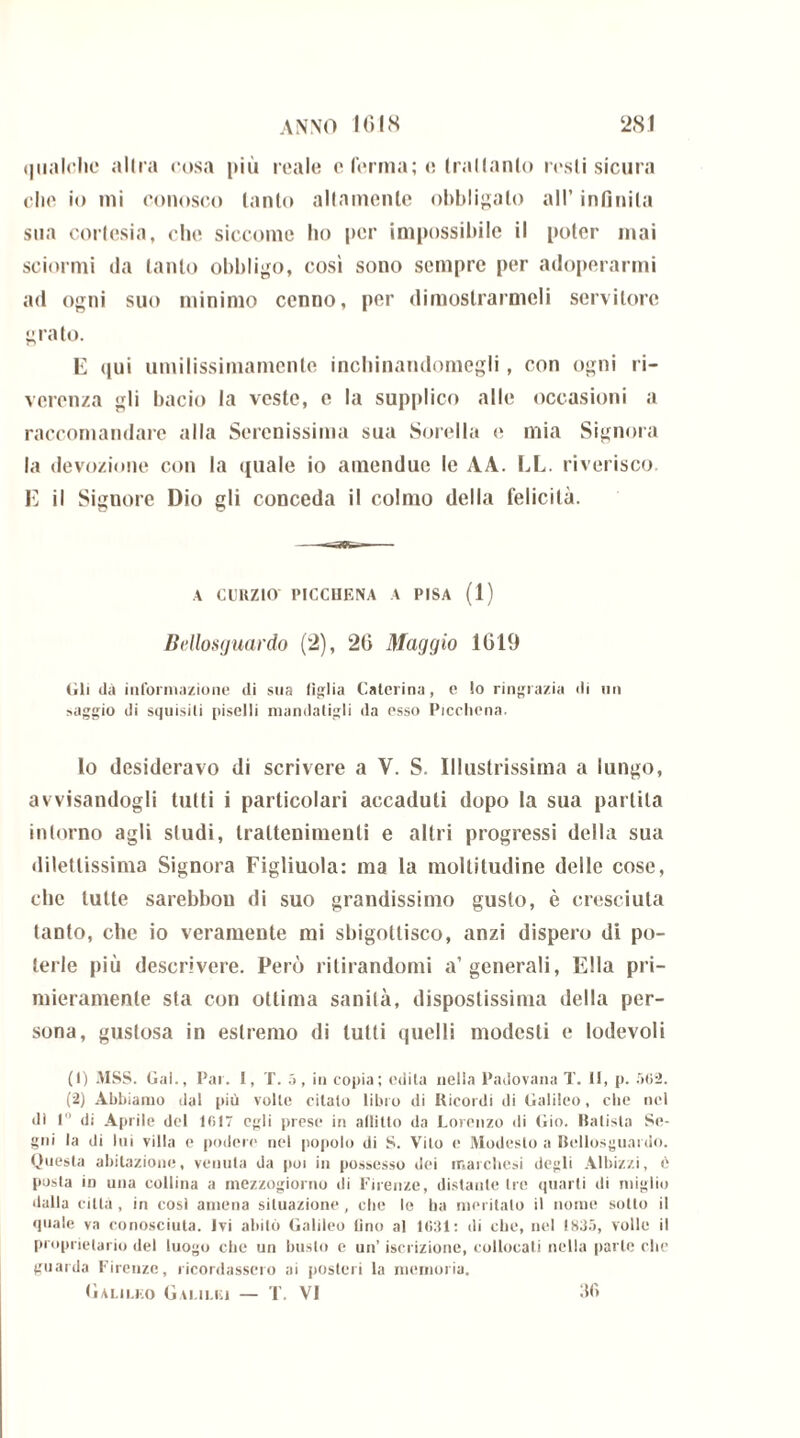 qualche allra cosa più reale e ferma; c Irallanlo resti sicura che io mi conosco tanto altamente obbligalo all’ infinita sua cortesia, che siccome ho per impossibile il poter mai sciorini da tanto obbligo, cosi sono sempre per adoperarmi ad ogni suo minimo cenno, per dimostrarmeli servitore grato. E «iui umilissimamente incbinandomegli, con ogni ri- verenza gli bacio la veste, e la supplico alle occasioni a raccomandare alla Serenissima sua Sorella «; mia Signora la devozione con la «(itale io ainendue le AA. EL. riverisco. E il Signore Dio gli conceda il colmo della felicità. A CUKZIO l’ICCUF.NA A PISA (1) Bellosguardo (2), 20 Maggio 1019 Gli dà informazione di sua figlia Caterina, e lo ringrazia di un saggio di squisiti piselli mandatigli da esso Picchena. lo desideravo di scrivere a V. S. Illustrissima a lungo, avvisandogli tutti i particolari accaduti dopo la sua parlila intorno agli studi, Iraltenimenli e altri progressi della sua dilettissima Signora Figliuola: ma la mollitudine delle cose, che tutte sarebbou di suo grandissimo gusto, è cresciuta tanto, che io veramente mi sbigottisco, anzi dispero di po- terle più descrivere. Però ritirandomi a’generali, Ella pri- mieramente sta con ottima sanità, dispostissima della per- sona, gustosa in estremo di tutti quelli modesti e lodevoli (1) MSS. Gai., Par. I, T. 5, in copia; edita nella Padovana T. 11, p. 502. (2) Abbiamo dal più volte citato libro di Ricordi di Galileo, clic nel dì 1 di Aprile del 1017 egli prese in allitlo da Lorenzo di Gio. Batista Se- gni la di lui villa e podere nel popolo di S. Vito e Modesto a Bellosguardo. Questa abitazione, venuta da poi in possesso dei inai elicsi degli Albizzi, 6 posta in una collina a mezzogiorno di Firenze, distante tre quarti di miglio dalla città, in così amena situazione, che lo ha meritalo il nome sotto il quale va conosciuta. Ivi abitò Galileo fino al 1631: di ebe, nel 1835, volle il proprietario del luogo che un busto e un’ iscrizione, collocati nella parte che guarda Firenze, ricordassero ai posteri la memoria. Galileo Galilei — T. VI 36
