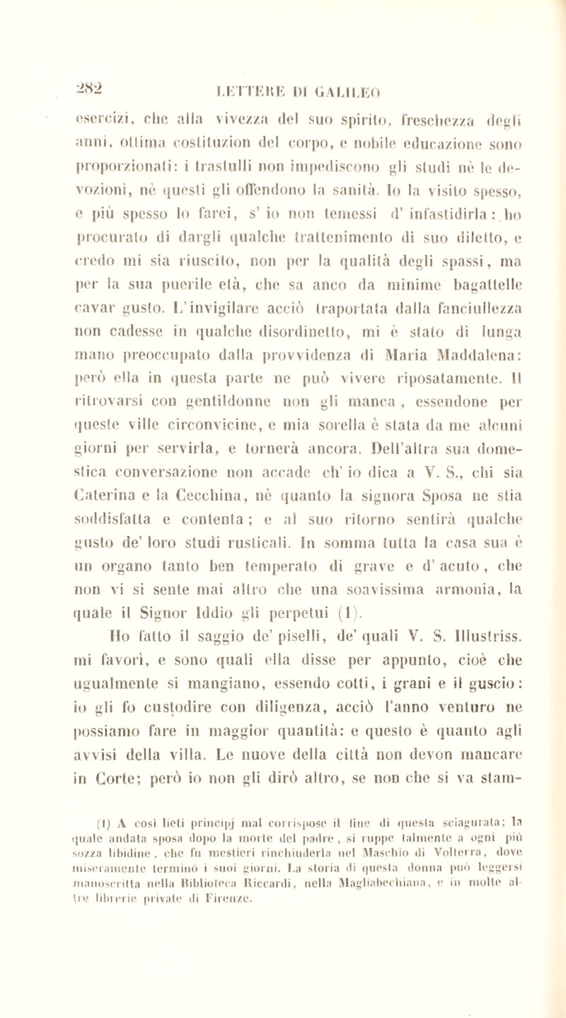 esercizi, che alla vivezza del suo spirito, frescliezza degli anni, ottima coslituzion del corpo, e nobile educazione sono proporzionali: i trastulli non impediscono gli studi nò le de- vozioni, nò questi gli offendono la sanità. Io la visito spesso, e più spesso Io farci, s’ io non temessi d’ infastidirla: ho procuralo di dargli qualche trattenimento di suo diletto, e credo mi sia riuscito, non per la qualità degli spassi, ma per la sua puerile età, che sa anco da minime bagattelle cavar gusto. I/invigilare acciò Iraportata dalla fanciullezza non cadesse in qualche disordinetlo, mi è stato di lunga mano preoccupato dalla provvidenza di Maria Maddalena: pci’ò ella in questa parte ne può vivere riposatamente. Il ritrovarsi con gentildonne non gli manca , essendone per queste ville circonvicine, e mia sorella ò stata da me alcuni giorni per servirla, e tornerà ancora. Dell’altra sua dome- stica conversazione non accade eh’ io dica a V. S., chi sia Caterina e la Cecchina, nò quanto la signora Sposa ne stia soddisfatta e contenta ; e al suo ritorno sentirà qualche gusto de’ loro studi rusticali. In somma tutta la casa sua è un organo tanto ben temperalo di grave e d’ acuto, che non vi si sente mai altro che una soavissima armonia, la quale il Signor Iddio gli perpetui (1). Ilo fatto il saggio de’piselli, de’quali V. S. Illuslriss. mi favorì, e sono quali ella disse per appunto, cioè che ugualmente si mangiano, essendo cotti, i grani e il guscio: io gii fo custodire con diligenza, acciò l’anno venturo ne possiamo fare in maggior quantità: e questo è quanto agli avvisi della villa. Le nuove della città non devon mancare in Corte; però io non gli dirò altro, se non che si va stani- ti) A così lieti principj mal corrispose il line di questa sciagurata; la quale andata sposa dopo la morte del padre , si ruppe talmente a ogni più sozza libidine, che fu mestieri rinchiuderla nel Maschio di Volterra, dove miseramente terminò i suoi giorni. La storia di questa donna può leggersi manoscritta nella Biblioteca Riccardi, nella Magliabechiana, e in molle al tre librerie private di Firenze.