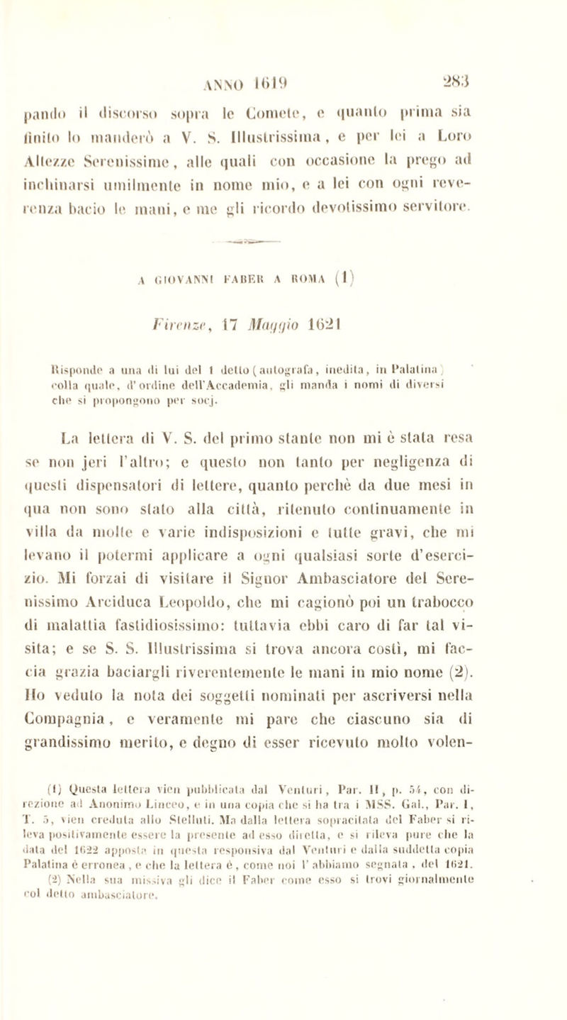 ANNO H>I9 pando il discorso sopra le Comete, e quanto prima sia finito lo manderò a V. $. Illustrissima, e per lei a Loro Altezze Serenissime, alle quali con occasione la prego ad inchinarsi umilmente in nome mio, e a lei con ogni reve- renza bacio le mani, e me gli ricordo devotissimo servitore. a GIOVANNI FA BEH A ROMA (1) Firenze, 17 Maggio 1021 Rispondo a una di lui del 1 detlo(autografa, inedita, in Palatina eolia quale, d’ordine dell’Accademia, gli manda i nomi di diversi elio si propongono per socj. La lettera di V. S. del primo stante non mi è stata resa so non jeri l’altro; e questo non tanto per negligenza di questi dispensatori di lettere, quanto perchè da due mesi in qua non sono stato alla città, ritenuto continuamente in villa da molle e varie indisposizioni c tutte gravi, che mi levano il potermi applicare a ogni qualsiasi sorte d’eserci- zio. Mi forzai di visitare il Signor Ambasciatore del Sere- nissimo Arciduca Leopoldo, che mi cagionò poi un trabocco di malattia fastidiosissimo: tuttavia ebbi caro di far tal vi- sita; e se S. S. Illustrissima si trova ancora costì, mi fac- cia grazia baciargli riverentemente le mani in mio nome (2). Ilo veduto la nota dei soggetti nominati per ascriversi nella Compagnia, e veramente mi pare che ciascuno sia di grandissimo merito, e degno di esser ricevuto molto volen- ti) Questa letlera vieu pubblicata dal Venturi, Par. Il, p. 54, con di- rezione ad Anonimo Linceo, e in una copia che si ha tra i MSS. Gal., Par. 1, T. 5, vidi credula allo Slelluti. Ma dalla lettera sopracilata del Faber si ri- leva positivamente essere la presente adesso duella, e si rileva pure che la data del 1(1:22 apposte in questa responsiva dal Venturi e dalla suddetta copia Palatina c erronea , e che la lettera è, come noi 1’ abbiamo segnala ■ del 1(121. (2) Nella sua missiva gli dice il Faber come esso si trovi giornalmente col detto ambasciatore.