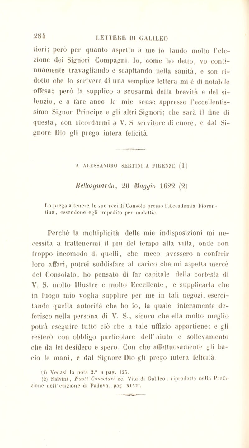 tiori; però per quanto aspelta a me io laudo molto l’ele- zione dei Signori Compagni. Io, come ho detto, vo conti- nuamente travagliando e scapitando nella sanità, e son ri- dotto che lo scrivere di una semplice lettera mi è di notabile offesa; però la supplico a scusarmi della brevità e del si- lenzio, e a fare anco le mie scuse appresso l'eccellentis- simo Signor Principe e gli altri Signori; che sarà il fine di questa, con ricordarmi a V. S. servitore di cuore, c dal Si- gnore Dio gli prego intera felicità. A ALESSANDRO SERTI NI A FIRENZE (1) Bellosguardo, 20 Maggio 1022 (2) Lo prega a tenere le sue veci di Consolo presso l’Accademia Fioren- lina , essendone egli impedito per malattia. Perchè la moltiplicilà delle mie indisposizioni mi ne- cessita a trattenermi il più del tempo alla villa, onde con troppo incomodo di quelli, che meco avessero a conferir loro affari, potrei soddisfare al carico che mi aspetta mercè del Consolato, ho pensato di far capitale della cortesia di V. S. molto Illustre c molto Eccellente , e supplicarla che in luogo mio voglia supplire per me in tali negozi, eserci- tando quella autorità che ho io, la quale interamente de- ferisco nella persona di V. S., sicuro che ella molto meglio potrà eseguire tutto ciò che a tale uffizio appartiene: e gli resterò con obbligo particolare dell’ aiuto e sollevamento che da lei desidero e spero. Con che affettuosamente gli ba- cio le mani, e dal Signore Dio gli prego intera felicità. (1) Vedasi la nota 2.a a pag. 125. (2) Salvini, Fusti Consolari oc. Vita di Galileo; riprodotta nella Prefa- zione dell'edizione di Padova, pag. xlvii.