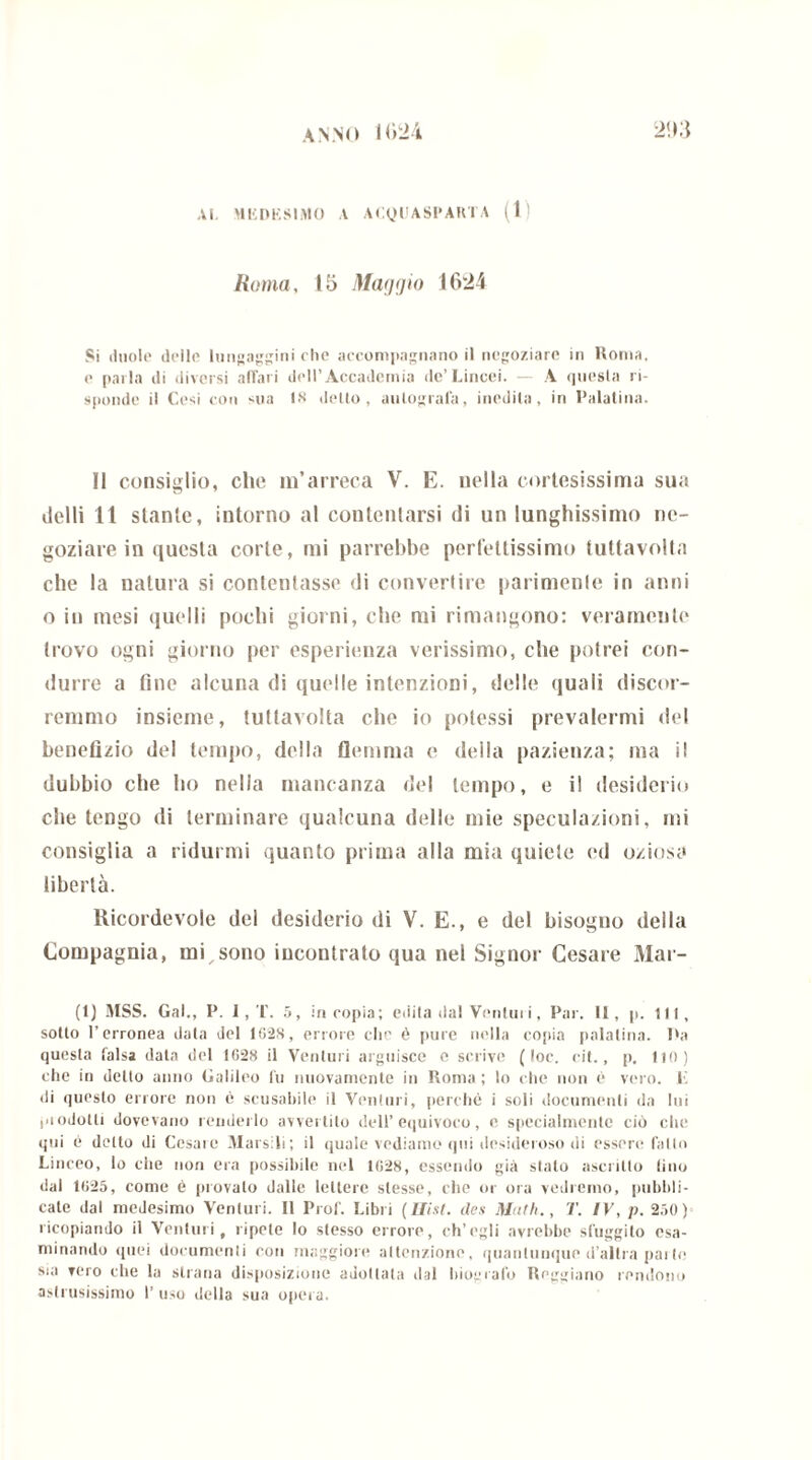 Roma, 15 Maggio 1624 Si duole delle lungaggini che accompagnano il negoziare in Roma, e parla di diversi affari dell’Accademia de’Lincei. — A questa ri- sponde il Cesi con sua 18 detto, autografa, inedita, in Palatina. Il consiglio, clic m’arreca V. E. nella cortesissima sua ilelli 11 stante, intorno al contentarsi di un lunghissimo ne- goziare in questa corte, mi parrebbe perfettissimo tuttavolta che la natura si contentasse di convertire parimenle in anni o in mesi quelli pochi giorni, che mi rimangono: veramente trovo ogni giorno per esperienza verissimo, che potrei con- durre a fine alcuna di quelle intenzioni, delle quali discor- remmo insieme, tuttavolta che io potessi prevalermi del benefizio del tempo, della flemma e della pazienza; ma il dubbio che ho nella mancanza del tempo, e il desiderio che tengo di terminare qualcuna delle mie speculazioni, mi consiglia a ridurmi quanto prima alla mia quiete ed oziosa libertà. Ricordevole del desiderio di V. E., e del bisogno della Compagnia, mi_sono incontrato qua nel Signor Cesare Mar- ti) MSS. Gal., P. I, T. 5, in copia; edita dal Venturi, Par. II, p. ili, sotlo l’erronea data del 162,8, errore che é pure nella copia palatina. I»a questa falsa data del 1628 il Venturi arguisce e scrive (toc. cit., p. HO) che in detto anno Galileo fu nuovamente in Roma; lo che non è vero, li di questo errore non è scusabile il Venturi, perché i soli documenti da lui jiiodolti dovevano renderlo avvertilo dell’equivoco, e specialmente ciò che qui è detto di Cesaie Marsiti; il quale vediamo qui desideroso di essere fallo Linceo, lo che non era possibile nel 1628, essendo già stato ascritto lino dal 1625, come é provalo dalle lettere stesse, che or ora vedremo, pubbli- cate dal medesimo Venturi. Il Prof. Libri ( Itisi, des Math., T. IV, p. 250) ricopiando il Venturi, ripete lo stesso errore, ch’egli avrebbe sfuggito esa- minando quei documenti con maggiore attenzione, quantunque d’altra par (e sia vero che la strana disposizione adottata dal biografo Reggiano rendono astrusissimo 1’ uso della sua opera.
