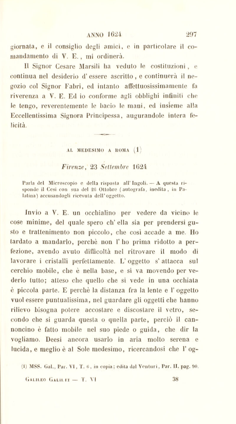 giornata, c il consiglio degli amici, c in particolare il co- mandamento di V. E., mi ordinerà. Il Signor Cesare Marsili ha veduto le costituzioni, e continua nel desiderio d’essere ascritto, e continuerà il ne- gozio col Signor Fabri, ed intanto affettuosissima mente fa riverenza a V. E. Ed io conforme agli obblighi infiniti che le tengo, reverentemente le bacio le mani, ed insieme alla Eccellentissima Signora Principessa, augurandole intera fe- licità. AL MEDESIMO A KOMA (1) Firenze, 23 Settembre 1024 Parla ilei Microscopio c della risposta all’ Ingoiò — A questa ri- sponde il Cesi con sua del 26 Ottobre (autografa, inedita, in Pa- latina) accusandogli ricevuta dell’oggetto. Invio a V. E. un occhialino per vedere da vicino le cose minime, del quale spero eh’ ella sia per prendersi gu- sto e trattenimento non piccolo, che così accade a me. Ho tardato a mandarlo, perchè non 1’ ho prima ridotto a per- fezione, avendo avuto difficoltà nel ritrovare il modo di lavorare i cristalli perfettamente. L’ oggetto s’ attacca sul cerchio mobile, che è nella base, e si va movendo per ve- derlo tutto; atteso che quello che si vede in una occhiata è piccola parte. E perchè la distanza fra la lente e 1’ oggetto vuol essere puntualissima, nel guardare gli oggetti che hanno rilievo bisogna potere accostare e discostare il vetro, se- condo ebe si guarda questa o quella parte, perciò il can- noncino è fatto mobile nel suo piede o guida, che dir la vogliamo. Deesi ancora usarlo in aria molto serena e lucida, e meglio è al Sole medesimo, ricercandosi che 1’ og- (1) MSS. Gal., Pai. VI, T. 6, in copia; odila dal Venturi, Par. II, pag. 90