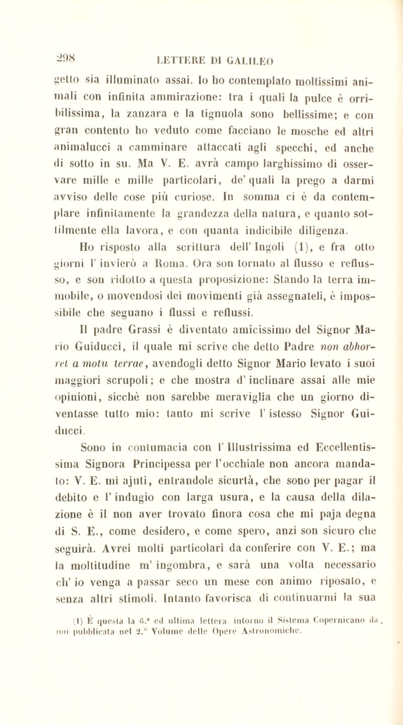 getto sia illuminato assai. Io ho contemplalo moltissimi ani- mali con infinita ammirazione: tra i quali la pulce è orri- bilissima, la zanzara e la tignuola sono bellissime; e con gran contento ho veduto come facciano le mosche ed altri animalucci a camminare attaccati agli specchi, ed anche di sotto in su. Ma V. E. avrà campo larghissimo di osser- vare mille e mille particolari, de’quali la prego a darmi avviso delle cose più curiose. In somma ci è da contem- plare infinitamente la grandezza della natura, e quanto sot- tilmente ella lavora, e con quanta indicibile diligenza. Ho risposto alla scrittura dell’Ingoli (1), e fra otto giorni l’invierò a Roma. Ora son tornato al flusso e reflus- so, e son ridotto a questa proposizione: Stando la terra im- mobile, o movendosi dei movimenti già assegnateli, è impos- sibile che seguano i flussi e reflussi. Il padre Grassi è diventato amicissimo del Signor Ma- rio Guiducci, il quale mi scrive che detto Padre non abhor- ret a motu terrae, avendogli detto Signor Mario levato i suoi maggiori scrupoli; e che mostra d’inclinare assai alle mie opinioni, sicché non sarebbe meraviglia che un giorno di- ventasse tutto mio: tanto mi scrive l’istesso Signor Gui- ducci. Sono in contumacia con l’ Illustrissima ed Eccellentis- sima Signora Principessa per l’occhiale non ancora manda- lo: V. E. mi ajuti, entrandole sicurtà, che sono per pagar il debito c l’indugio con larga usura, e la causa della dila- zione è il non aver trovalo finora cosa che mi paja degna di S. E., come desidero, e come spero, anzi son sicuro che seguirà. Avrei molti particolari da conferire con V. E.; ma la moltitudine m’ ingombra, e sarà una volta necessario eh’ io venga a passar seco un mese con animo riposalo, e senza altri stimoli. Intanto favorisca di continuarmi la sua (1) E questa la (>.“ ed ultima lettera intorno il Sistema Copernicano da , noi pubblicata nel 2.° Volume delle Opere Astronomiche.