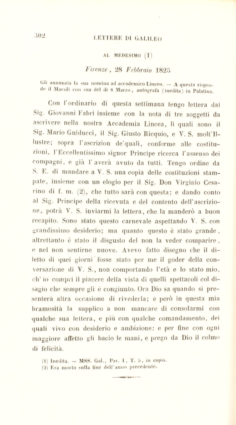 AL MEDESIMO (1) Firenze , 28 Febbraio 182ò (ili annunzia la sua nomina ad accademico Linceo. — A questa rispon- de il Marsili con sua del dì H Marzo, autografa (inedita) in Palatina. Con l’ordinario di questa settimana tengo lettera dal Sig. Giovanni Fabri insieme con la nota di tre soggetti da ascrivere nella nostra Accademia Lincea, li quali sono il Sig. Mario Guiducci, il Sig. Giusto Bicquio, e V. S. molt’Il- 1 ustre; sopra 1 ascrizion de’quali, conforme alle costitu- zioni, l'Eccellentissimo signor Principe ricerca l’assenso dei compagni, e già Laverà avuto da tutti. Tengo ordine da S. E. di mandare a V. S. uua copia delle costituzioni stam- pate, insieme con un elogio per il Sig. Don Virginio Cesa- rino di f. m. (2), che tutto sarà con questa; e dando conto al Sig. Principe della ricevuta e del contento dell’ascrizio- ne, potrà V. S. inviarmi la lettera, che la manderò a buon recapito. Sono stato questo carnevale aspettando V. S. con grandissimo desiderio; ma quanto questo è stato grande, altrettanto è stato il disgusto del non la veder comparire , e nel non sentirne nuove. Avevo fatto disegno che il di- letto di quei giorni fosse stato per me il goder della con- versazione di V. S., non comportando l’età e Io stato mio, eli’ io compri il piacere della vista di quelli spettacoli col di- sagio che sempre gli è congiunto. Ora Dio sa quando si pre- senterà altra occasione di rivederla; e però in questa mia bramosità la supplico a non mancare di consolarmi con qualche sua lettera, e più con qualche comandamento, dei (piali vivo con desiderio e ambizione: e per One con ogni maggiore affetto gli bacio le mani, e prego da Dio il colmo di felicità. (1) Inedita. — MSS. Gal., Par. I, T. 5, in copia. (2) Era mollo sulla line dell'anno precedente.