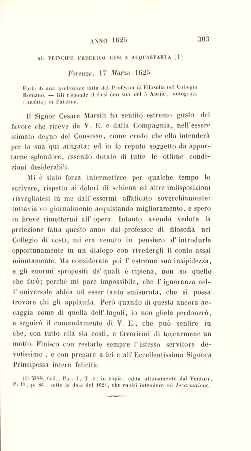 Al. PRINCIPE FEDERICO CESI A ACyUASPARTA (1) Firenze, 17 Marzo 1G20 l’aria «li una prelezione falla «lai Professor «li Filosofia nel Collegio Romano. — (ili risponde il Cesi con sua del 5 Aprile, autografa (inedita) in Palatina. Il Signor Cesare Marsili ha sentilo estremo guslo del favore che riceve da V. E. e dalla Compagnia, nell’essere stimato degno del Consesso, come credo che ella intenderà per la sua qui alligata; ed io lo reputo soggetto da appor- tarne splendore, essendo dotalo di tutte le ottime condi- zioni desiderabili. Mi è stalo forza intermettere per qualche tempo lo scrivere, rispetto ai dolori di schiena ed altre indisposizioni risvegliatesi in me dall’essermi affaticato soverchiamente: tuttavia vo giornalmente acquistando miglioramento, e spero in breve rimettermi all’ opera. Intanto avendo veduta la prelezione fatta questo anno dal professor di filosofia nel Collegio di costì, mi era venuto in pensiero d’introdurla opportunamente in un dialogo con rivedergli il conto assai minutamente. Ma considerata poi 1’ estrema sua insipidezza, e gli enormi spropositi de’quali è ripiena, non so quello che farò; perchè mi pare impossibile, che l’ignoranza nel- 1’ universale abbia ad esser tanto smisurata, che si possa trovare chi gli applauda. Però quando di questa ancora ac- caggia come di quella dell’ Ingoli, io non gliela perdonerò, e seguirò il comandamento di V. E., che può sentire in che, con tutto ella sia costì, e favorirmi di toccarmene un motto. Finisco con restarle sempre l’istesso servitore de- votissimo , e con pregare a lei e all’Eccellentissima Signora Principessa intera felicità. (1) MSS. Gal., Par. I, T. 5, in copia; edita ultimamente dal Venturi, P. Il, p. 86, sollo la data del 1624, che vuoisi intendere ab Incarnatione.