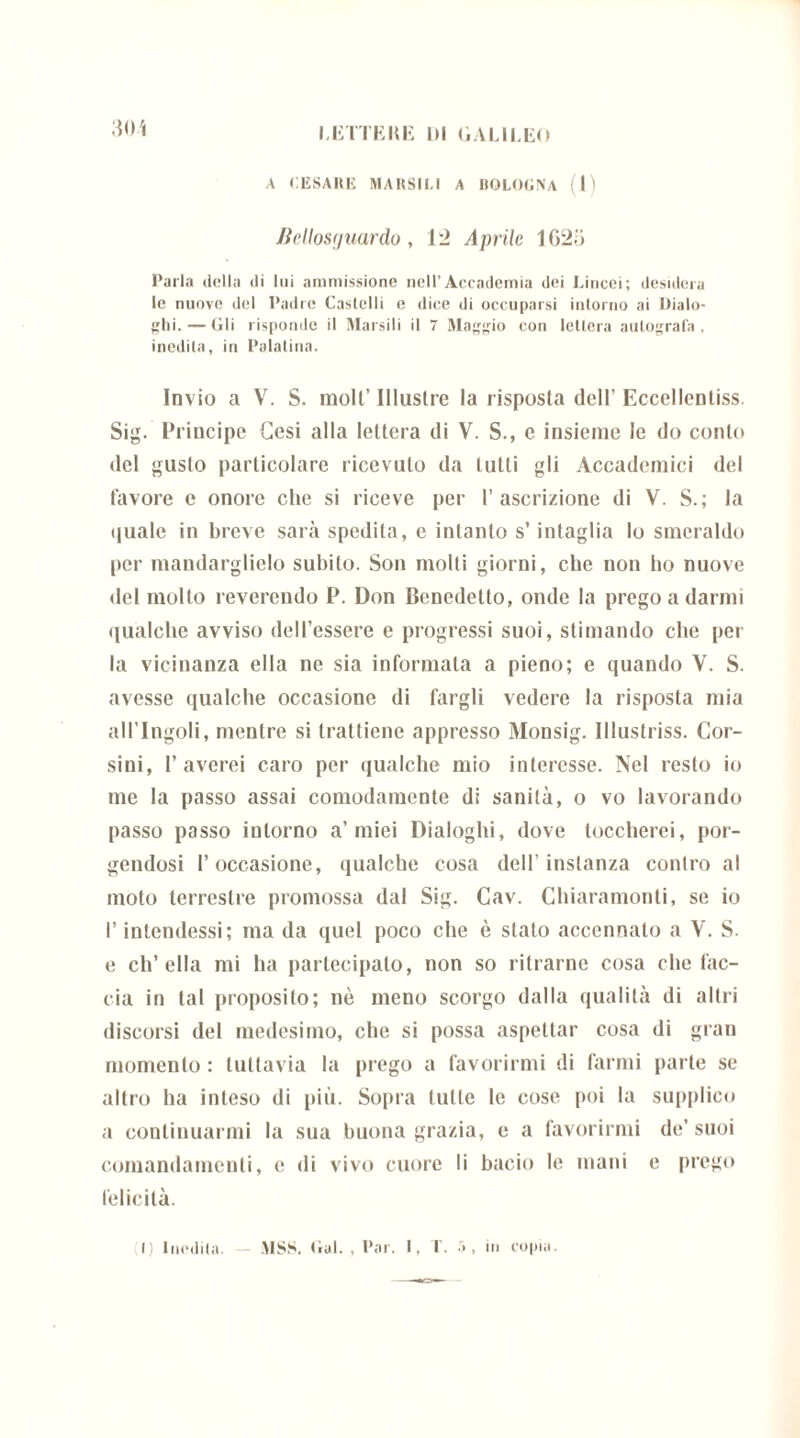 301 A CESARE MARSH.I A BOLOGNA (1) jBcllosrjuardo, 12 Aprile 1625 Parla della di lui ammissione nell’Accademia dei Lincei; desidera le nuove del Padre Castelli e dice di occuparsi intorno ai Dialo- ghi.— Gli risponde il Marsili il 7 Maggio con lettera autografa, inedita, in Palatina. Invio a V. S. moli’Illustre la risposta dell’Eccellcnliss. Sig. Principe Cesi alla lettera di V. S., c insieme le do conto del gusto particolare ricevuto da lutti gli Accademici del favore e onore che si riceve per l’ascrizione di V. S.; la quale in breve sarà spedita, e intanto s’intaglia lo smeraldo per mandarglielo subito. Son molti giorni, che non ho nuove del molto reverendo P. Don Benedetto, onde la prego a darmi qualche avviso dell’essere e progressi suoi, stimando che per la vicinanza ella ne sia informata a pieno; e quando V. S. avesse qualche occasione di fargli vedere la risposta mia all’Ingoli, mentre si trattiene appresso Monsig. Illustriss. Cor- sini, 1’averei caro per qualche mio interesse. Nel resto io me la passo assai comodamente di sanità, o vo lavorando passo passo intorno a’miei Dialoghi, dove toccherei, por- gendosi l’occasione, qualche cosa dell’instanza conico al moto terrestre promossa dal Sig. Cav. Chiaramonti, se io l’intendessi; ma da quel poco che è stalo accennato a V. S. e ch’ella mi ha partecipalo, non so ritrarne cosa chefac- cia in tal proposito; nè meno scorgo dalla qualità di altri discorsi del medesimo, che si possa aspettar cosa di gran momento : tuttavia la prego a favorirmi di farmi parte se altro ha inteso di più. Sopra tutte le cose poi la supplico a continuarmi la sua buona grazia, e a favorirmi de’ suoi comandamenti, e di vivo cuore li bacio le mani e prego felicità.