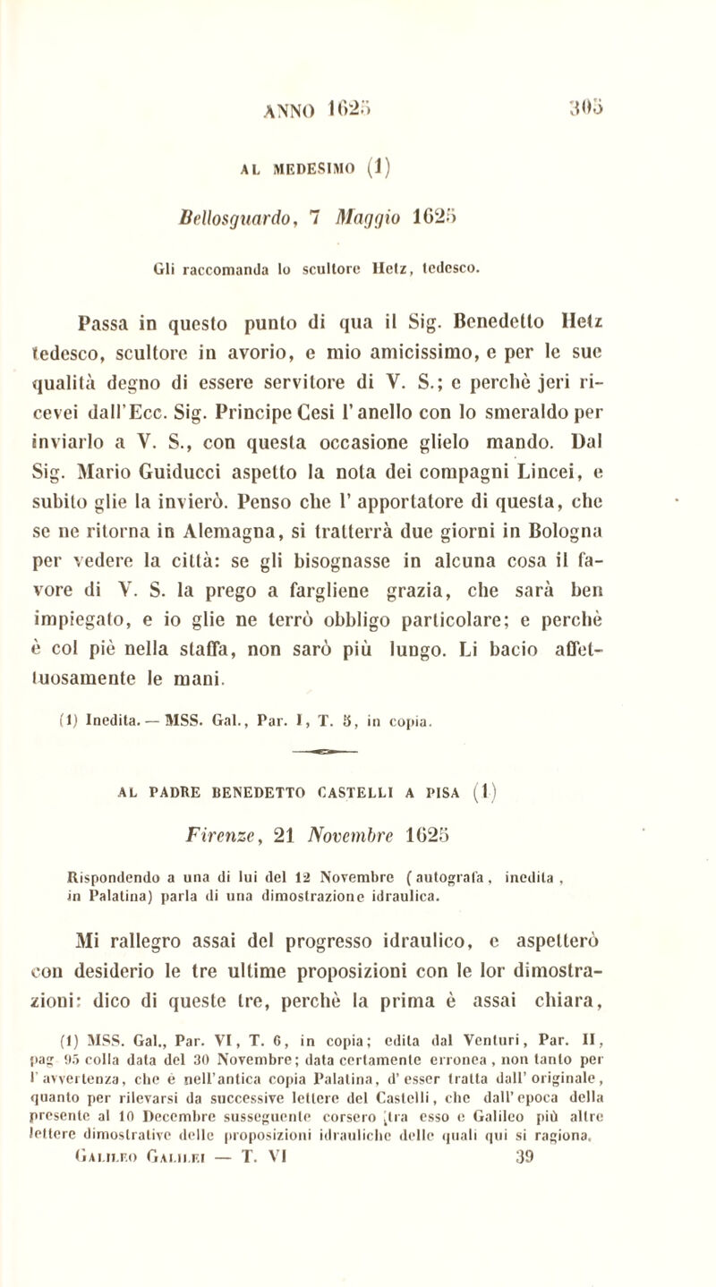 AL MEDESIMO (1) Bellosguardo, 7 Maggio 1625 Gli raccomanda lo scultore lletz, tedesco. Passa in questo punto di qua il Sig. Benedetto Hetz tedesco, scultore in avorio, e mio amicissimo, e per le sue qualità degno di essere servitore di V. S.; c perchè jeri ri- cevei dall’Ecc. Sig. Principe Cesi l’anello con lo smeraldo per inviarlo a V. S., con questa occasione glielo mando. Dal Sig. Mario Guiducci aspetto la nota dei compagni Lincei, e subito glie la invierò. Penso che 1’ apportatore di questa, che se ne ritorna in Alemagna, si tratterrà due giorni in Bologna per vedere la città: se gli bisognasse in alcuna cosa il fa- vore di V. S. la prego a fargliene grazia, che sarà ben impiegato, e io glie ne terrò obbligo particolare; e perchè è col piè nella staffa, non sarò più lungo. Li bacio affet- tuosamente le mani. (1) Inedita. — MSS. Gal., Par. I, T. 5, in copia. AL PADRE BENEDETTO CASTELLI A PISA (1) Firenze, 21 Novembre 1025 Rispondendo a una di lui del 12 Novembre (autografa, inedita, in Palatina) parla di una dimostrazione idraulica. Mi rallegro assai del progresso idraulico, e aspetterò con desiderio le tre ultime proposizioni con le lor dimostra- zioni: dico di queste tre, perchè la prima è assai chiara, (I) MSS. Gal., Par. VI, T. 6, in copia; edita dal Venturi, Par. II, pag 95 colla data del 30 Novembre; data certamente erronea , non tanto per l’avvertenza, che é nell’antica copia Palatina, d’esser tratta dall’originale, quanto per rilevarsi da successive lettere del Castelli, che dall’epoca della presente al 10 Decembre susseguente corsero dia esso e Galileo più altre lettere dimostrative delle proposizioni idrauliche delle quali qui si ragiona.