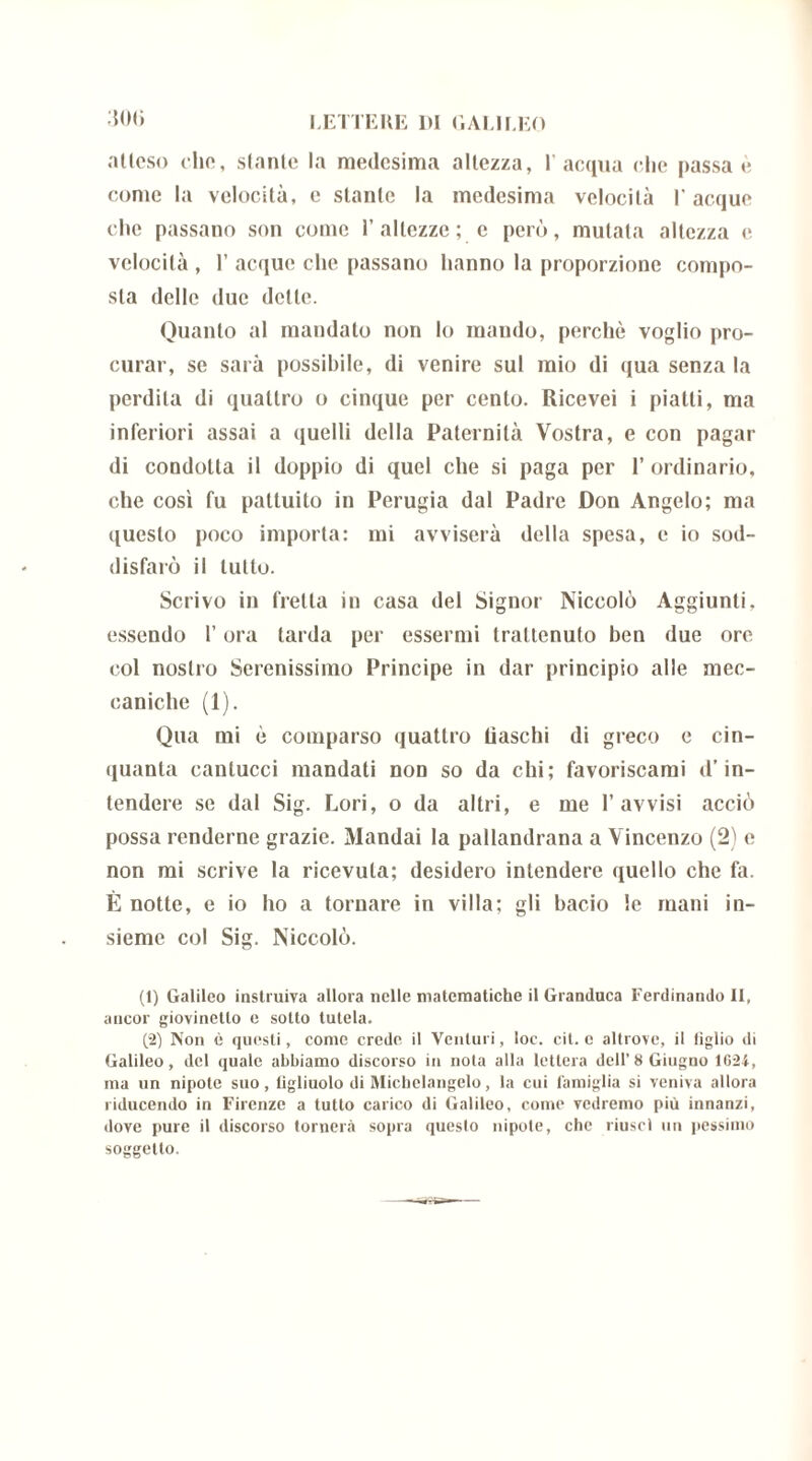 :hm) atteso elio, stante la medesima altezza, l’acqua che passa è come la velocità, e stante la medesima velocità l'acque che passano son come 1’ altezze ; c però, mutala altezza e velocità , 1’ acque che passano hanno la proporzione compo- sta delle due dette. Quanto al mandalo non lo mando, perchè voglio pro- curar, se sarà possibile, di venire sul mio di qua senza la perdila di quattro o cinque per cento. Ricevei i piatti, ma inferiori assai a quelli della Paternità Vostra, e con pagar di condotta il doppio di quel che si paga per l’ordinario, che così fu pattuito in Perugia dal Padre Don Angelo; ma questo poco importa: mi avviserà della spesa, e io sod- disfarò il tutto. Scrivo in fretta in casa del Signor Niccolò Aggiunti, essendo l’ora tarda per essermi trattenuto ben due ore col nostro Serenissimo Principe in dar principio alle mec- caniche (1). Qua mi è comparso quattro Raschi di greco e cin- quanta cantucci mandati non so da chi; favoriscami d’in- tendere se dal Sig. Lori, o da altri, e me l’avvisi acciò possa renderne grazie. Mandai la palandrana a Vincenzo (2) e non mi scrive la ricevuta; desidero intendere quello che fa. È notte, e io ho a tornare in villa: gli bacio le mani in- sieme col Sig. Niccolò. (1) Galileo instruiva allora nelle matematiche il Granduca Ferdinando II, ancor giovinetto c sotto tutela. (2) Non è questi, come crede il Venturi, loc. cit. c altrove, il figlio di Galileo, del quale abbiamo discorso in nota alla lettera dell’8 Giugno 16-24, ma un nipote suo, figliuolo di Michelangelo, la cui famiglia si veniva allora riducendo in Firenze a tutto carico di Galileo, come vedremo più innanzi, dove pure il discorso tornerà sopra queslo nipote, che riuscì un pessimo soggetto. —