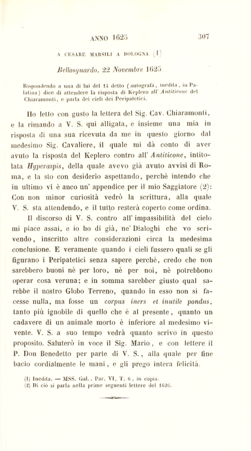 A CESARE RIARSILI A I1OL0GNA tJ ) Jicllosij nardo, 22 Novembre 1625 Rispondendo a una di lui del 15 dello ( autografa, inedita, in Pa- latina) dice di attendere la risposta di Keplero all' Antitirone del Chiaramonti, o parla dei cieli dei Peripatetici. Ho letto con gusto la lettera del Sig. Cav. Chiaramonti, e la rimando a V. S. qui alligala, e insieme una mia in risposta di una sua ricevuta da me in questo giorno dal medesimo Sig. Cavaliere, il quale mi dà conto di aver avuto la risposta del Keplero contro all’ Antilicone, intito- lata Hyperaspis, della quale avevo già avuto avvisi di Ro- ma, e la sto con desiderio aspettando, perchè intendo che in ultimo vi è anco un’ appendice per il mio Saggiatore (2): Con non minor curiosità vedrò la scrittura, alla quale V. S. sta attendendo, e il tutto resterà coperto come ordina. Il discorso di V. S. contro all’ impassibilità del cielo mi piace assai, e io ho di già, ne’ Dialoghi che vo scri- vendo , inscritto altre considerazioni circa la medesima conclusione. E veramente quando i cieli fussero quali se gli figurano i Peripatetici senza sapere perchè, credo che non sarebbero buoni nè per loro, nè per noi, nè polrebbono operar cosa veruna; e in somma sarebber giusto qual sa- rebbe il nostro Globo Terreno, quando in esso non si fa- cesse nulla, ma fosse un corpus iners et inutile pondus, tanto più ignobile di quello che è al presente , quanto un cadavere di un animale morto è inferiore al medesimo vi- vente. V. S. a suo tempo vedrà quanto scrivo in questo proposito. Saluterò in voce il Sig. Mario, e con lettere il P. Don Benedetto per parte di V. S., alla quale per fine bacio cordialmente le mani, e gli prego intera felicità. (1) Inedita. — MSS. Gal., Par. VI, T. ti, in copia. (2) Di ciò si parla nella prime seguenti lettere del 1020.