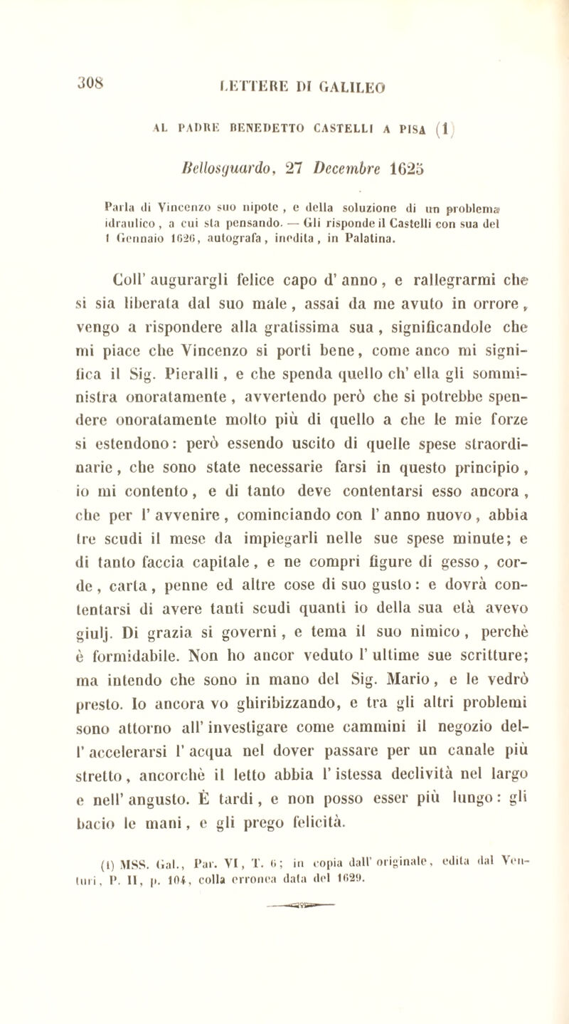 308 AL PADRE BENEDETTO CASTELLI A PISA ( 1 Ikllosijuardo. 27 Decembre 1625 Parla ili Vincenzo suo nipote , e della soluzione di un problema idraulico , a cui sta pensando. — Gli risponde il Castelli con sua del I Gennaio 1026, autografa, inedita, in Palatina. Coll’augurargli felice capo d’ anno, e rallegrarmi che si sia liberala dal suo male, assai da me avuto in orrore, vengo a rispondere alla gratissima sua , significandole che mi piace che Vincenzo si porti bene, come anco mi signi- fica il Sig. Pieralli, e che spenda quello eh’ ella gli sommi- nistra onoratamente , avvertendo però che si potrebbe spen- dere onoratamente molto più di quello a che le mie forze si estendono: però essendo uscito di quelle spese straordi- narie , che sono state necessarie farsi in questo principio, io mi contento, e di tanto deve contentarsi esso ancora , che per 1’ avvenire , cominciando con 1’ anno nuovo , abbia Ire scudi il mese da impiegarli nelle sue spese minute; e di tanto faccia capitale, e ne compri figure di gesso, cor- de , carta, penne ed altre cose di suo gusto : e dovrà con- tentarsi di avere tanti scudi quanti io della sua età avevo giulj. Di grazia si governi, e tema il suo nimico, perchè è formidabile. Non ho ancor veduto 1’ ultime sue scritture; ma intendo che sono in mano del Sig. Mario, e le vedrò presto. Io ancora vo ghiribizzando, e tra gli altri problemi sono attorno all’ investigare come cammini il negozio del- I’ accelerarsi 1’ acqua nel dover passare per un canale più stretto, ancorché il letto abbia l’istessa declività nel largo e nell’ angusto. È tardi, e non posso esser più lungo : gli bacio le mani, e gli prego felicità. (1) MSS. Gal., Par. VI, T. 0; in copia dall’originale, odila dal Voli-