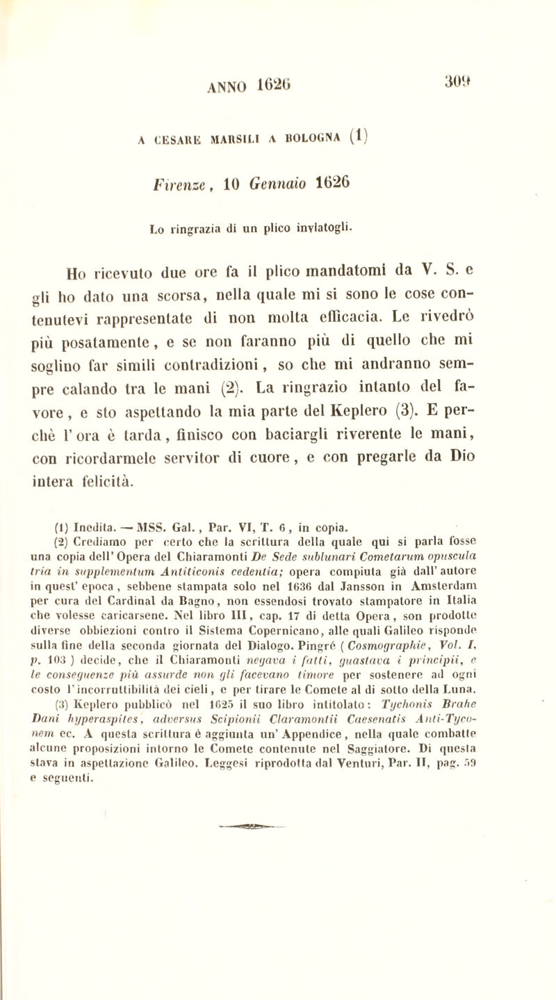 300 A CESARE MARSH.I A BOLOGNA (1) Firenze, 10 Gennaio 1026 Lo ringrazia di un plico inviatogli- Ho ricevuto due ore fa il plico mandatomi da V. S. c crii ho dato una scorsa, nella quale mi si sono le cose con- tenutevi rappresentate di non molta efficacia. Le rivedrò più posatamente, e se non faranno più di quello che mi sogliuo far simili contradizioni, so che mi andranno sem- pre calando tra le mani (2). La ringrazio intanto del fa- vore , e sto aspettando la mia parte del Keplero (3). E per- chè l’ora è tarda, finisco con baciargli riverente le mani, con ricordarmele servitor di cuore, e con pregarle da Dio intera felicità. (1) Inedita. — MSS. Gal., Par. VI, T. 6 , in copia. (2) Crediamo per certo che la scrittura della quale qui si parla fosse una copia dell’ Opera del Chiaramonti De Sede sublunari Cometarum opuscula tria in supplementum Antiticonis cedentia; opera compiuta già dall’autore in quest’ epoca , sebbene stampata solo nel 1636 dal Jansson in Amsterdam per cura del Cardinal da Bagno, non essendosi trovato stampatore in Italia che volesse caricarsene. Nel libro III, cap. 17 di detta Opera, son prodotte diverse obbiezioni contro il Sistema Copernicano, alle quali Galileo risponde sulla fine della seconda giornata del Dialogo. Pingré ( Cosmographie, Voi. I. p. 103 ) decide, che il Chiaramonti neijava i fatti, guastava i principii, e le conseguenze più assurde non gli facevano timore per sostenere ad ogni costo l’incorruttibilità dei cieli, e per tirare le Comete al di sotto della Luna. (3) Keplero pubblicò nel 1625 il suo libro intitolato: Tgchonis Brahe Dani hyperaspites, adversus Scipionici Claramontii Caesenatis Anti-Tyco- nem ec. A questa scrittura è aggiunta un’ Appendice , nella quale combatte alcune proposizioni intorno le Comete contenute nel Saggiatore. Di questa stava in aspettazione Galileo. Leggesi riprodotta dal Venturi, Par. II, pag. 59 e seguenti.