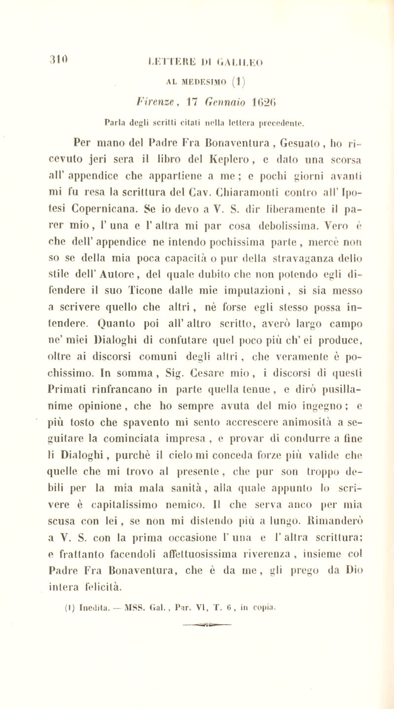 AL MEDESIMO (1) Firenze, 17 Gennaio 1<>2(i Parla degli scritti citali nella lettera precedente. Per mano del Padre Fra Bonaventura, Gesualo, ho ri- cevuto jeri sera il libro del Keplero, c dato una scorsa all’appendice che appartiene a me; e pochi giorni avanti mi fu resa la scrittura del Cav. Chiaramonti contro all’ lito- tesi Copernicana. Se io devo a V. S. dir liberamente il pa- rer mio, 1’ una e 1’ altra mi par cosa debolissima. Vero è che dell’ appendice ne intendo pochissima parte , mercè non so se della mia poca capacità o pur della stravaganza delio stile dell’Autore, del quale dubito che non potendo egli di- fendere il suo Ticone dalle mie imputazioni, si sia messo a scrivere quello che altri, nè forse egli stesso possa in- tendere. Quanto poi all’ altro scritto, averò largo campo ne’ miei Dialoghi di confutare quel poco più eli’ ei produce, oltre ai discorsi comuni degli altri , che veramente è po- chissimo. In somma, Sig. Cesare mio, i discorsi di questi Primati rinfrancano in parte quella tenue, e dirò pusilla- nime opinione , che ho sempre avuta del mio ingegno ; e più tosto che spavento mi sento accrescere animosità a se- guitare la cominciata impresa , e provar di condurre a line li Dialoghi, purché il cielo mi conceda forze più valide che quelle che mi trovo al presente , che pur son troppo de- bili pei- la mia mala sanità, aila (piale appunto lo scri- vere è capitalissimo nemico. Il che serva anco per mia scusa con lei, se non mi distendo più a lungo. Dimanderò a V. S. con la prima occasione I’ una e 1’ altra scrittura; e frattanto facendoli affettuosissima riverenza , insieme col Padre Fra Bonaventura, che è da me, gli prego da Dio intera felicità.