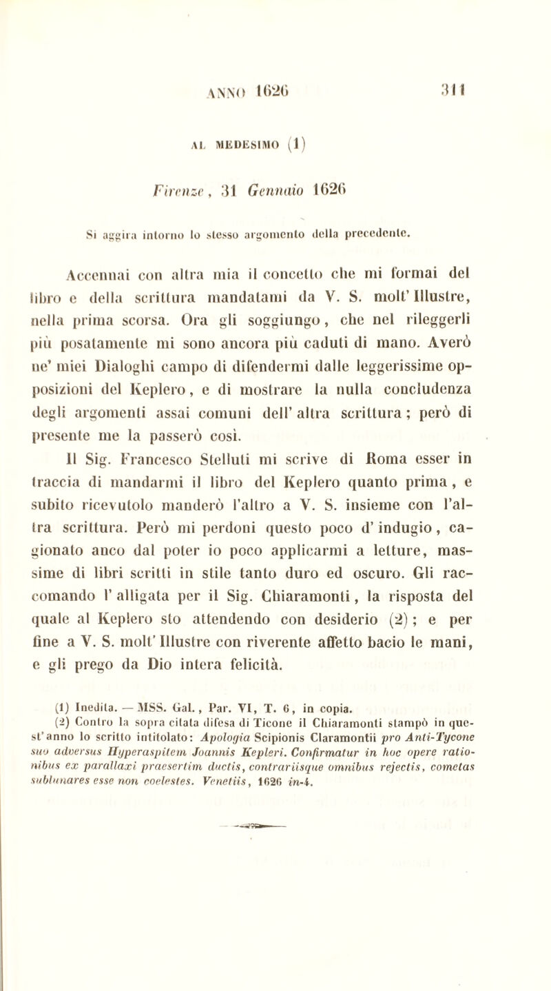 Al, MEDESIMO (1) Firenze, 31 Gennaio 1020 Si aggira intorno lo stesso argomento della precedente. Accennai con altra mia il concetto che mi lotrnai del libro e della scrittura mandatami da V. S. moli’Illustre, nella prima scorsa. Ora gli soggiungo, che nel rileggerli più posatamente mi sono ancora più caduti di mano. Averò ne’ miei Dialoghi campo di difendermi dalle leggerissime op- posizioni del Keplero, e di mostrare la nulla concludenza degli argomenti assai comuni dell’ altra scrittura ; però di presente me la passerò così. 11 Sig. Francesco Slelluti mi scrive di Roma esser in traccia di mandarmi il libro del Keplero quanto prima , e subito ricevutolo manderò l’altro a V. S. insieme con l’al- tra scrittura. Però mi perdoni questo poco d’indugio, ca- gionalo anco dal poter io poco applicarmi a letture, mas- sime di libri scritti in stile tanto duro ed oscuro. Gli rac- comando 1’ alligata per il Sig. Chiaramonti, la risposta del quale al Keplero sto attendendo con desiderio (2) ; e per fine a V. S. moli’ Illustre con riverente affetto bacio le mani, e gli prego da Dio intera felicità. (1) Inedita.—MSS. Gal., Par. VI, T. 6, in copia. (2) Contro la sopra citala difesa di Ticone il Chiaramonti stampò in que- st’anno lo scritto intitolato: Apologia Scipionis Claramontii prò Anti-Tycone suo adversus Hyperaspitem Joannis Kepleri. Confirmatur in hoc opere ratio- nibus ex parallaxi praesertim ductis, contrariisque omnibus rejectis, cometas sublimares esse non coelestes. Venetus, 1620 in-i.