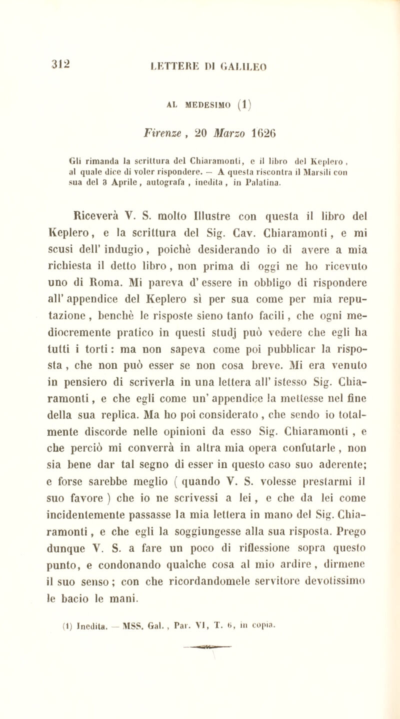 AL MEDESIMO (1) Firenze , 20 Marzo 1626 Gli rimanda la scrittura del Chiaramonli, e il libro del Keplero, al quale dice di voler rispondere. — A quesla riscontra il Marsili con sua del 3 Aprile, autografa , inedita , in Palatina. Riceverà V. S. molto Illustre con quesla il libro del Keplero, e la scrittura del Sig. Cav. Chiaramonti, e mi scusi dell’ indugio, poiché desiderando io di avere a mia richiesta il detto libro , non prima di oggi ne ho ricevuto uno di Roma. Mi pareva d’ essere in obbligo di rispondere all’ appendice del Keplero sì per sua come per mia repu- tazione , benché le risposte sieno tanto facili, che ogni me- diocremente pratico in questi studj può vedere che egli ha tutti i torti : ma non sapeva come poi pubblicar la rispo- sta , che non può esser se non cosa breve. Mi era venuto in pensiero di scriverla in una lettera all’ istesso Sig. Chia- ramonti , e che egli come un’ appendice la mettesse nel fine della sua replica. Ma ho poi considerato , che sendo io total- mente discorde nelle opinioni da esso Sig. Chiaramonti , e che perciò mi converrà in altra mia opera confutarle, non sia bene dar tal segno di esser in questo caso suo aderente; e forse sarebbe meglio ( quando V. S. volesse prestarmi il suo favore ) che io ne scrivessi a lei, e che da lei come incidentemente passasse la mia lettera in mano del Sig. Chia- ramonti , e che egli la soggiungesse alla sua risposta. Prego dunque Y. S. a fare un poco di riflessione sopra questo punto, e condonando qualche cosa al mio ardire, dirmene il suo senso; con che ricordandomele servitore devotissimo le bacio le mani.