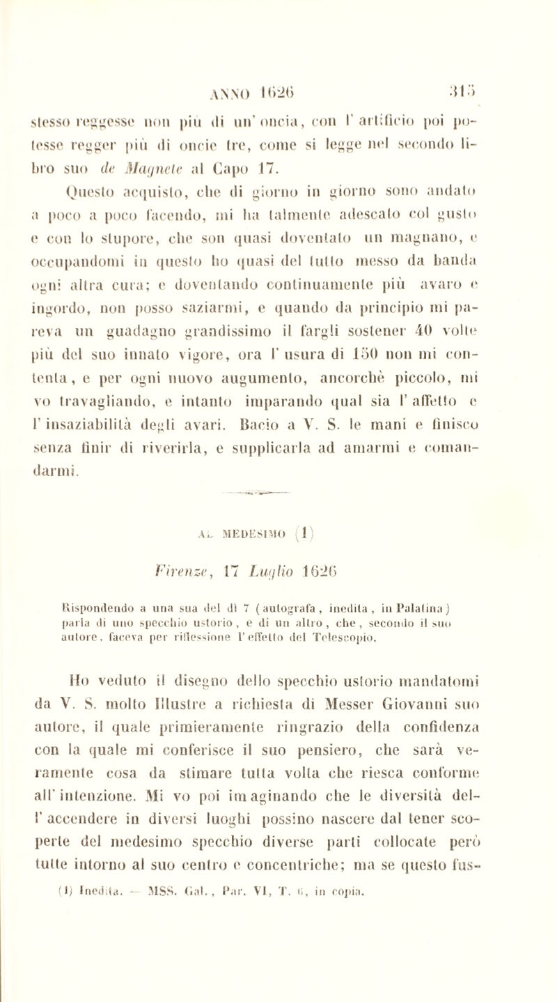 stesso reggesse non più di un’oncia, con I artifìcio poi po- tesse regger più di oncic tre, come si legge nel secondo li- bro suo de Magnete al Capo 17. Questo acquisto, che di giorno in giorno sono andato a poco a poco facendo, mi ha talmente adescato col gusto e con lo stupore, che son quasi dovenlalo un magnano, e occupandomi in questo ho quasi del lutto messo da banda ogni altra cura; e doventando continuamente più avaro e ingordo, non posso saziarmi, e quando da principio mi pa- reva un guadagno grandissimo il largii sostener 40 volte più del suo innato vigore, ora I' usura di 150 non mi con- tenta, e per ogni nuovo augumento, ancorché piccolo, mi vo travagliando, e intanto imparando qual sia I’affetto e l’insaziabilità degli avari. Bacio a V. S. le mani e finisco senza finir di riverirla, e supplicarla ad amarmi e coman- darmi. Al. medesimo I Firenze, 17 Luglio 16:26 Rispondendo a una sua del di 7 (autografa, inedita, in Palatina) paria di uno specchio ustorio, e di un altro, che, secondo il suo autore, faceva per riflessione l’effetto del Telescopio. Ho veduto ti disegno dello specchio ustorio mandatomi da Y. S. molto Illustre a richiesta di Messer Giovanni suo autore, il quale primieramente ringrazio della confidenza con la quale mi conferisce il suo pensiero, che sarà ve- ramente cosa da stimare tutta volta che riesca conforme all’intenzione. Mi vo poi imaginando che le diversità del- I’ accendere in diversi luoghi possino nascere dal tener sco- perte del medesimo specchio diverse parli collocate però tutte intorno al suo centro e concentriche; ma se questo fus- ili inedita. - MSS. Gal., Par. VI, T. t>, in copia.