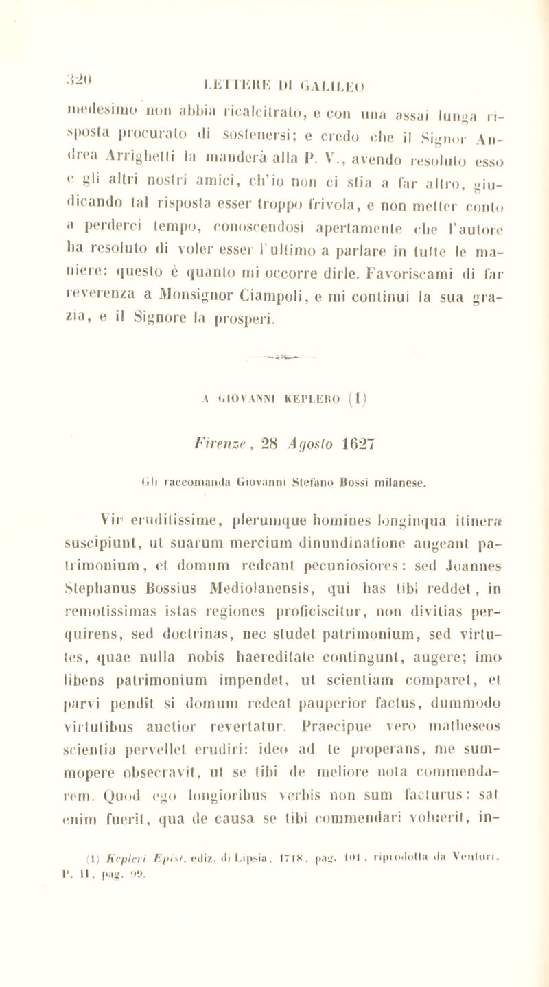medesimo non abbia ricalcitralo, e con una assai lunga n- .sposla procuralo «li sostenersi; e credo che il Signor An- drea Arriglietli Ja manderà alla P. V., avendo resoluto esso e gli altri nostri amici, ch’io non ci stia a far altro, giu- dicando tal risposta esser troppo Irivola, e non metter conto a perderci tempo, conoscendosi apertamente che l’autore ha resoluto di voler esser l’ultimo a parlare in tutte le ma- niere: questo è quanto mi occorre dirle. Favoriscami di far reverenza a Monsignor Ciampoli, e mi continui la sua gra- zia, e il Signore la prosperi. A GIOVANNI KEP1.EK0 (1) Firenze, 28 Agosto 1627 (»!i raccomanda Giovanni Stefano Bossi milanese. Vie eruditissime, plerumque homines longinqua ilinera suscipiunt, ut suarum mercium dinundinatione augeant pa- trimonium, et domum redeant pecuniosiores: sed Joannes Stephanus Bossius Mediolanensis, qui has tibi reddet, in remotissimas istas regiones proficiscitur, non divitias per- quirens, sed doctrinas, nec studet patrimonium, sed virtu- tes, quae nulla nobis Immeditate contingunt, augere; imo libens patrimonium impendet, ut scientiam comparet, et parvi pendit si domum redeat pauperior factus, dummodo virtutibus auctior revertatur. Praecipue vero matheseos scientia pervellet erudiri: ideo ad te properans, me sum- mopere obsecravit, ut se tibi de meliore nota commenda- rem. Quod ego longioribus verbis non sum facturus: sal enim fuerit, qua de causa se tibi commendali voluerit, in- 1) Kepleri Episi. eiliz. di Lipsia, I7is, pag. Iol , riprodotta da Venturi, 1*. II, pag. <19.
