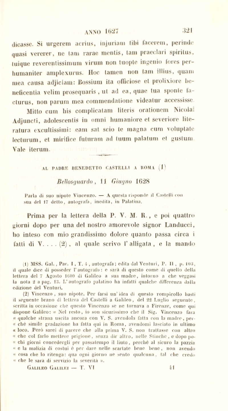 dicasse. Si urgerem acrius, injuriam libi lacerem, perinde quasi vererer, ne tam rarae mentis, tam praeclari spiritus, Inique reverentissimum virum non tuople ingenio fores per- humaniter amplexurus, lloc tamen non tam illius, quam mea causa adjiciam: Bossium ita officiose et prolixiore be- neficentia velim prosequaris , ut ad ea, quae lua sponte la- cturus, non parum mea commendatione videatur accessisse Mitto cum bis complicatam literis orationem Nicolai Adjuncti, adolescentis in omni humaniore ef severiore lile- ratura excultissimi: eam sal scio te magna cum voluptate lecturum, et mirifice futuram ad tuum palatum el gustum Vale iterum. AL PADRE RENEDETTO CASTELLI A ROMA (1) Bellosguardo, 1J Giugno 1628 Parla ili suo nipote Vincenzo. — A questa risponde il Castelli con sua del 17 detto, autografa, inedita, in Palatina. Prima per la lettera della P. V. M. K., e poi quattro giorni dopo per una del nostro amorevole signor Landucci, ho inteso con mio grandissimo dolore quanto passa circa i fatti di V. . . . (2) , al quale scrivo I’ alligata , e la mando (1) MSS. Gal., Par. I, T. 4, autografa; edita dal Venturi, P. Il , p. lo.l, il quale dice di posseder l’autografo: e sarà di questo come di quello della lettera del 7 Agosto 1000 di Galileo a sua madre, intorno a che veggasi la nota 2 a pag. ld. L’autografo palatino ha infatti qualche differenza dalla edizione del Venturi. (2) Vincenzo, suo nipote. Per farsi un’idea di questo rompicollo basti il seguente brano di lettera del Castelli a Galileo, del 22 Luglio seguente, scritta in occasione che questo Vincenzo se ne tornava a Firenze, come qui dispone Galileo: « Nel resto, io son sicurissimo che il Sig. Vincenzo (ara « qualche strana uscita ancora con V. S. avendola fatta con la madre, per- ii che simile gradazione ha l'atta qui in Roma, avendomi lascialo in ultimo « loco. Però sarei di parere che alla prima V. S. non trattasse con altro <i che col farlo mettere prigione, senza dir altro, nelle Stòiche, e dopo po- li chi giorni concedergli per passatempo il liuto, perchè al sicuro la pazzia « e la malizia di costui 6 per dare nelle scartate bene bene, non avendo « cosa che lo ritenga: qua ogni giorno ne sento qualcuna , tal che credo <i che le sarà di servizio la severità ». Galilko Galilei — T. VI il