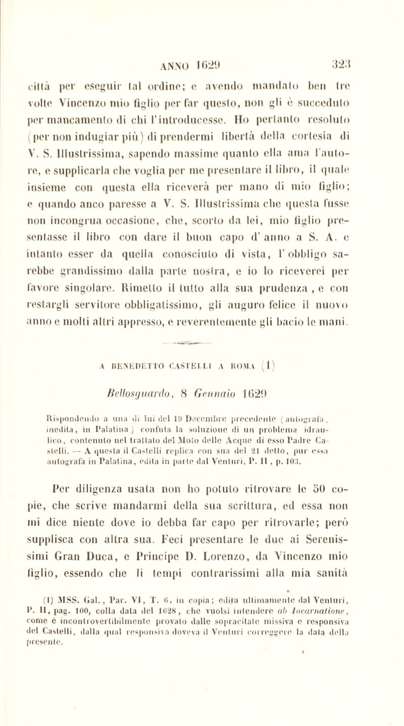 città per eseguii1 tal ordino; e avendo mandalo ben tre volto Vincenzo mio figlio per far questo, non gli è succeduto por mancamento di chi l’introducesse. Ho pertanto resoluto (per non indugiar più) di prendermi libertà della cortesia di V. S. Illustrissima, sapendo massime quanto ella ama l’auto- re, e supplicarla che voglia per me presentare il libro, il quale insieme con questa ella riceverà [ter mano di mio tìglio; o quando anco paresse a V. S. Illustrissima clic questa lussi; non incongrua occasione, che, scorto da lei, mio tiglio pre- sentasse il libro con dare il buon capo d’anno a S. A. e intanto esser da quella conosciuto di vista, l’obbligo sa- rebbe grandissimo dalla parte nostra, e io lo riceverei per favore singolare. Rimetto il lutto alla sua prudenza , e con restargli servitore obbligatissimo, gli auguro felice il nuovo anno e molti altri appresso, e reverentemente gli bacio le mani. A HENEDETTO CASTELLI A ROMA . 1) Bellosguardo, 8 Gennaio 16:2!) Rispondendo a una dì lui del 19 Decembre precedente ( autografa, inedita, in Palatina) confuta la soluzione di un problema idrau- lico, contenuto nel trattalo del Moto delle Acque di esso Padre Ca- stelli. — A questa il Castelli re plica con sua del 21 detto, pur essa autografa in Palatina, edita in parte dal Venturi, P. 11, p. 10:!. Per diligenza usata non ho potuto ritrovare le 50 co- pie, che scrive mandarmi della sua scrittura, ed essa non mi dice niente dove io debba far capo per ritrovarle; però supplisca con altra sua. Feci presentare le (lue ai Serenis- simi Gran Duca, e Principe I). Lorenzo, da Vincenzo mio tìglio, essendo che li tempi contrarissimi alla mia sanità (1) MSS. Gal., Par. VI, T. (5, in copia; edita ultimamente dal Venturi, P. IL, pag. 100, colla data del 1(528, che vuoisi intendere ab Incarnatione, come è incontrovertibilmente provalo dalle sopracitate missiva e responsiva «lei Castelli, dalla qual responsiva doveva il Venturi correggere la data della presente.