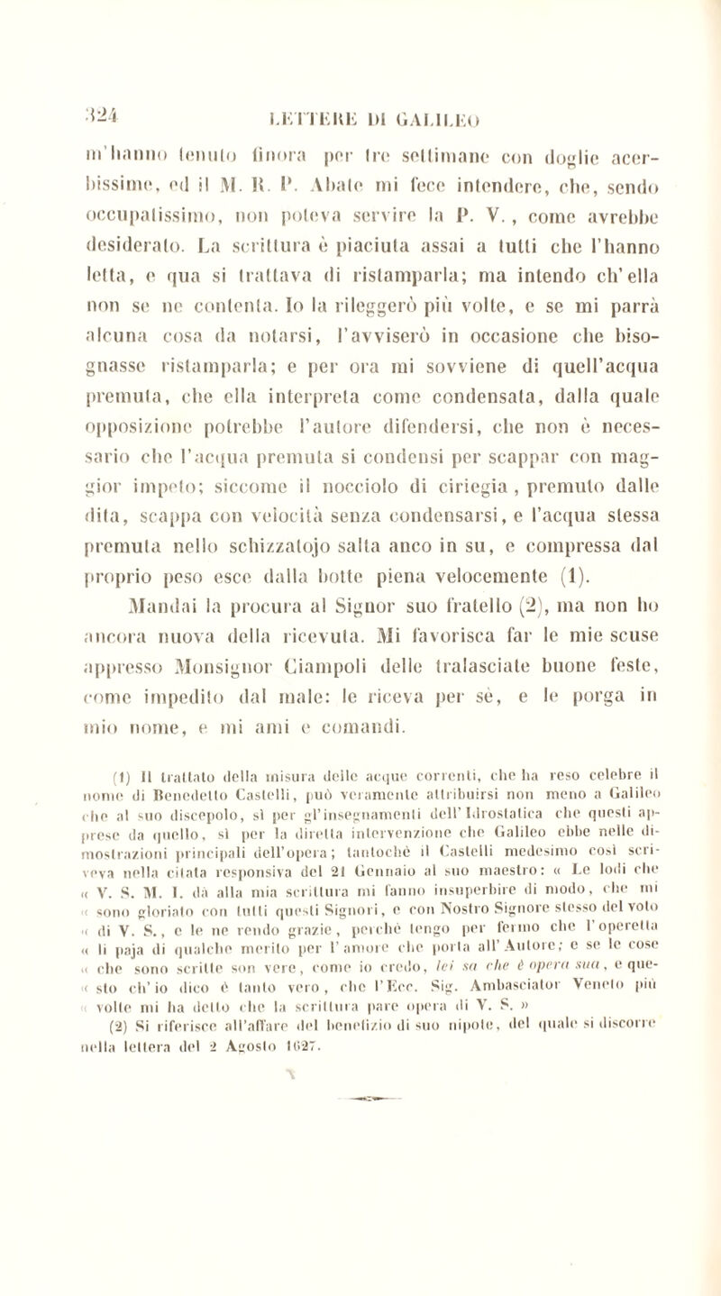 •'{24 m’hanno Umilio finora por Ire sellimane con doglie accr- hissime, od il M. R. 1*. Aitalo mi lece intendere, che, sendo occupatissimo, non poteva servire la P. V., come avrebbe desideralo. La scrittura è piaciuta assai a lutti clic l’hanno letta, e qua si trattava di ristamparla; ma intendo ch’ella non se ne contenta. Io la rileggerò più volte, e se mi parrà alcuna cosa da notarsi, ravviserò in occasione che biso- gnasse ristamparla; e per ora mi sovviene di quell’acqua premuta, che ella interpreta come condensata, dalla quale opposizione potrebbe l’autore difendersi, che non è neces- sario che l’acqua premuta si condensi per scappar con mag- gior impelo; siccome il nocciolo di cil iegia , premuto dallo dita, scappa con velocità senza condensarsi, e l’acqua stessa premula nello schizzatolo salta anco in su, e compressa dal proprio peso esce dalla botte piena velocemente (1). Mandai la procura al Signor suo fratello (2), ma non ho ancora nuova della ricevuta. Mi favorisca far le mie scuse appresso Monsignor Ciampoli delle tralasciate buone feste, come impedito dal male: le riceva per sé, e le porga in mio nome, e mi ami e comandi. (1) Il trattato della misura delle acque correnti, che ha reso celebre il nome di Benedetto Castelli, può veramente attribuirsi non meno a Galileo die al suo discepolo, si per gl’insegnamenti dell’Idrostatica che questi ap- prese da quello, sì per la diretta intervenzione che Galileo ebbe nelle di- mostrazioni principali dell’opera ; tantoché il Castelli medesimo cosi scri- veva nella citata responsiva del 21 Gennaio al suo maestro: « Le lodi che « V. S. M. I. dà alla mia scrittura mi fanno insuperbire di modo, che mi sono gloriato con tulli questi Signori, e con Nostro Signore stesso del voto a di V. S., c le ne rendo grazie, perché tengo per fermo che 1 operetta « li paja di qualche merito per 1’amore che porta all’Autore; c se le cose a che sono scritte son vere, come io credo, lei sa che è opera sua, e que- < sto ch’io dico é tanto vero, che l’Eco. Sig. Ambasciato!' Veneto più volle mi ha detto che la scrittura pare opera di V. S. » (2) Si riferisce all’affare del benefizio di suo nipote, del quali* si discolie nella lettera del 2 Agosto 11127.