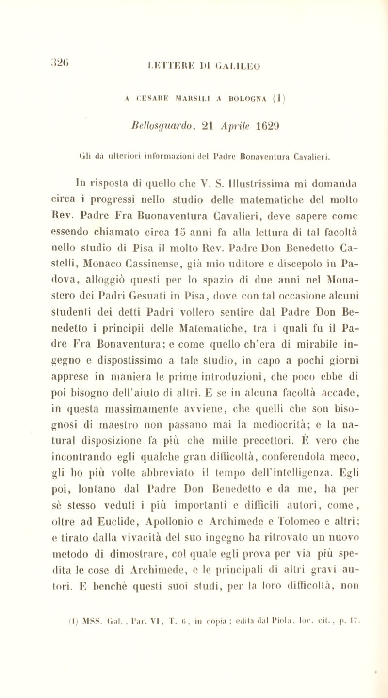 A CESARE MARSH.I A BOLOGNA (1) licllosguardo, 21 Aprile 1621) lìti da ulteriori informazioni del I'adrc Bonaventura Cavalieri. In risposta di quello clic V. S. Illustrissima mi domanda circa i progressi nello studio delle matematiche del molto Rev. Padre Fra Buonaventura Cavalieri, deve sapere come essendo chiamalo circa 15 anni fa alla lettura di tal facoltà nello studio di Pisa il molto Rev. Padre Don Benedetto Ca- stelli, Monaco Cassinense, già mio uditore e discepolo in Pa- dova, alloggiò questi per lo spazio di due anni nel Mona- stero dei Padri Gesuali in Pisa, dove con tal occasione alcuni studenti dei detti Padri vollero sentire dal Padre Don Be- nedetto i principii delle Matematiche, tra i quali fu il Pa- dre Fra Bonaventura; c come quello ch’era di mirabile in- gegno c dispostissimo a tale studio, in capo a pochi giorni apprese in maniera le prime introduzioni, che poco ebbe di poi bisoguo dell’aiuto di altri. E se in alcuna facoltà accade, in questa massimamente avviene, che quelli che son biso- gnosi di maestro non passano mai la mediocrità; e la na- turai disposizione fa più che mille precettori. È vero che incontrando egli qualche gran difficoltà, conferendola meco, gli ho più volte abbrevialo il tempo dell’intelligenza. Egli poi, lontano dal Padre Don Benedetto e da me, ha per sò stesso veduti i più importanti e difficili autori, come, oltre ad Euclide, Apollonio e Archimede e Tolomeo e altri; e tirato dalla vivacità del suo ingegno ha ritrovato un nuovo metodo di dimostrare, col quale egli prova per via più spe- dita le cose di Archimede, e le principali di altri gravi au- tori. E benché questi suoi studi, per la loro difficoltà, non