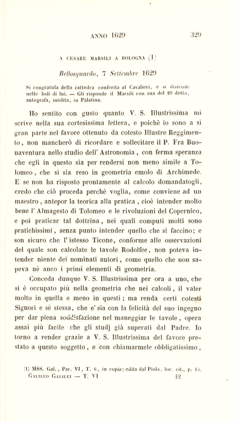 A CESARE RIARSILI A 110LOGNA (1) Bellosijuardo, 7 Settembre 1620 Si congratula delta cattedra conferita al Cavalieri, e si distende nelle lodi di lui. — Gli risponde il Riarsili con sua del 29 dello, autografa, inedita, in Palatina. Ho sentito con gusto quanto V. S. Illustrissima mi scrive nella sua cortesissima lettera, e poiché io sono a sì gran parte nel favore ottenuto da cotesto Illustre Reggimen- to , non mancherò di ricordare e sollecitare il P. Fra Buo- naventura nello studio dell’ Astronomia , con ferma speranza che egli in questo sia per rendersi non meno simile a To- lomeo , che si sia reso in geometria emolo di Archimede. E se non ha risposto prontamente al calcolo domandatogli, credo che ciò proceda perchè voglia, come conviene ad un maestro , antepor la teorica alla pratica , cioè intender molto bene 1’ Almagesto di Tolomeo e le rivoluzioni del Copernico, e poi praticar tal dottrina, nei quali computi molti sono pratichissimi, senza punto intender quello che si faccino; e son sicuro che T istesso Ticone, conforme alle osservazioni del quale son calcolate le tavole Rodolfee, non poteva in- tender niente dei nominati autori, come quello che non sa- peva nè anco i primi elementi di geometria. Conceda dunque V. S. Illustrissima per ora a uno, che si è occupato più nella geometria che nei calcoli, il valer molto in quella e meno in questi ; ma renda certi colesti Signori e sè stessa, che e’sia con la felicità del suo ingegno per dar piena soddisfazione nel maneggiar le tavole, opera assai più facile che gli studj già superati dal Padre. Io torno a render grazie a Y. S. Illustrissima del favore pre- stato a questo soggetto, e con chiamarmele obbligatissimo, (1) R1SS. Gal., Par. VI, T. 9, in copia ; odila dal l'iola, toc. cil., p. 15.