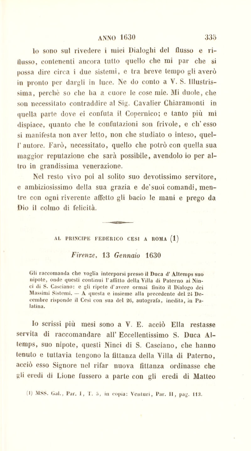lo sono sul rivedere i miei Dialoghi del flusso e ri- flusso, contenenti ancora tulio quello che mi par che si possa dire circa i due sistemi, e tra breve tempo gli averò in pronto per dargli in luce. Ne do conto a V. S. Illustris- sima, perchè so che ha a cuore le cose mie. Mi duole, che son necessitato contraddire al Sig. Cavalier Chiniamomi ìd quella parte dove ei confuta il Copernico; e tanto più mi dispiace, quanto che le confutazioni son frivole, c eli’esso si manifesta non aver letto, non che studialo o inteso, quel- 1’autore. Farò, necessitalo, quello che potrò con quella sua maggior reputazione che sarà possibile, avendolo io per al- tro in grandissima venerazione. Nel resto vivo poi al solilo suo devotissimo servitore, e ambiziosissimo della sua grazia e de’suoi comandi, men- tre con ogni riverente affetto gli bacio le maui e prego da Dio il colmo di felicità. AL PRINCIPE FEDERICO CESI A ROMA (1) Firenze, 13 Gennaio 1630 Gli raccomanda che voglia interporsi presso il Duca d’ Altemps suo nipote, onde questi continui l’atlitto della Villa di Paterno ai Nin- ci di S. Casciano: e gli ripete d’avere ormai finito il Dialogo dei Massimi Sistemi. — A questa e insieme alla precedente del 24 De- cembre risponde il Cesi con sua del 26, autografa, inedita, in Pa- latina. Io scrissi più mesi sono a V. E. acciò Ella restasse servita di raccomandare all’ Eccellentissimo S. Duca Al- temps, suo nipote, questi Ninci di S. Casciano, che hanno tenuto e tuttavia tengono la tìltanza della Villa di Paterno, acciò esso Signore nel rifar nuova finanza ordinasse che gli eredi di Lione l'ussero a parte con gli eredi di Matteo