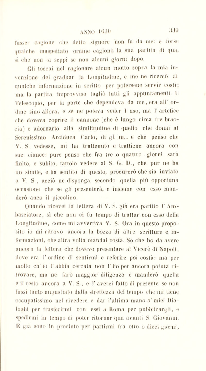 IMO fusser cagiono che dello signore non fu da ine: e forse qualche inaspettato ordine cagionò la sua parlila di <|ua, sì che non la seppi se non alcuni giorni dopo. Gli toccai nel ragionare alcun motto sopra la mia in- venzione del graduar la Longitudine, e me ne ricercò di qualche informazione in scritto per potersene servir costì; ma la partita improvvisa tagliò tulli gli appuntamenti. Il Telescopio, per la parte che dependeva da me, era all’ or- dine sino allora, e se ne poteva veder I’ uso, ma I' artefice che doveva coprire il cannone (che è lungo circa tre brac- cia) e adornarlo alla similitudine di quello che donai al Serenissimo Arciduca Carlo, di gl. in., e che penso chi* V. S. vedesse, mi ha trattenuto e trattiene ancora con sue ciance: pure penso che fra tre o quattro giorni sarà finito, e subito, fattolo vedere al S. G. D., che pur ne ha un simile, e ha sentito di questo, procurerò che sia inviato a V. S., acciò ne disponga secondo quella più opportuna occasione che se gli presenterà, e insieme con esso man- derò anco il piccolino. Quando ricevei la lettera di V. S. già era partito I’ Am- basciatore, sì che non ci fu tempo di trattar con esso della Longitudine, come mi avvertiva V. S. Ora in questo propo- sito io mi ritrovo ancora la bozza di altre scritture e in- formazioni, che altra volta mandai costà. So che ho da avere ancora la lettera che dovevo presentare al Viceré di Napoli, dove era l’ordine di sentirmi e referire poi costà: ma per molto eh’ io I’ abbia cercata non I’ ho pei- ancora potuta ri- trovare, ma ne farò maggior diligenza e manderò quella e il resto ancora a V. S., e I’ averei fatto di presente se non lussi tanto angustiato dalla strettezza del tempo che mi tiene occupatissimo nel rivedere e dar l’ultima mano a’miei Dia- loghi per trasferirmi cori essi a Roma per pubblicargli, e spedirmi in tempo di poter ritornar qua avanti S. Giovanni. E già sono in procinto per partirmi fra otto o dieci giorni,