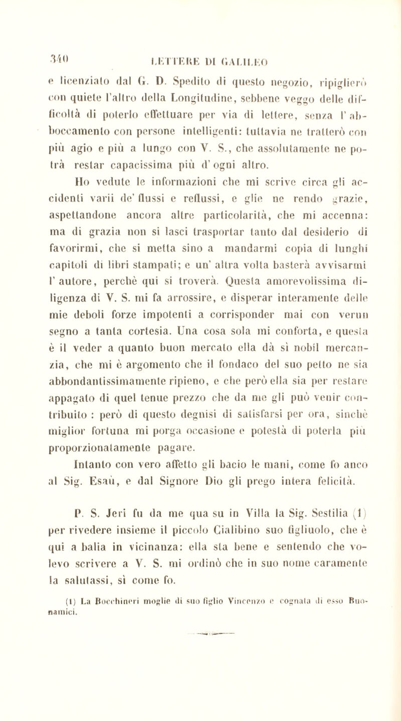 .Vio <» licenzialo dal (i. D. Spedilo di questo negozio, ripiglierò con quiete l’altro della Longitudine, sebbene veggo delle dif- licoltà di poterlo effettuare per via di lettere, seDza 1’ ab- boccamento con persone intelligenti: tuttavia ne tratterò con più agio e più a lungo con V. S., che assolutamente ne po- trà restar capacissima più d’ogni altro. Ho vedute le informazioni che mi scrive circa gli ac- cidenti varii de’ flussi e reflussi, e glie ne rendo grazie, aspettandone ancora altre particolarità, che mi accenna: ma di grazia non si lasci trasportar tanto dal desiderio di favorirmi, che si metta sino a mandarmi copia di lunghi capitoli di libri stampati; e un’ altra volta basterà avvisarmi l’autore, perchè qui si troverà. Questa amorevolissima di- ligenza di V. S. mi fa arrossire, e disperar interamente delle mie deboli forze impotenti a corrisponder mai con venni segno a tanta cortesia. Una cosa sola mi conforta, e questa è il veder a quanto buon mercato ella dà si nobil mercan- zia, che mi è argomento che il fondaco del suo petto ne sia abbondantissimamente ripieno, e che però ella sia per restare appagato di quel tenue prezzo che da me gli può venir con- tribuito : però di questo degnisi di satisfarsi per ora, sinché miglior fortuna mi porga occasione e potestà di poterla più proporzionatamente pagare. Intanto con vero affetto gli bacio le mani, come fo anco al Sig. Esaù, e dal Signore Dio gli prego intera felicità. P. S. Jeri fu da me qua su in Yril!a la Sig. Sestilia (1 per rivedere insieme il piccolo Cialibino suo figliuolo, che è qui a balia in vicinanza: ella sta bene e sentendo che vo- levo scrivere a V. S. mi ordinò che in suo nome caramente la salutassi, sì come fo. (1) La Bocchinm moglie di suo figlio Vincenzo e cognata ili esso Buo- nainici.