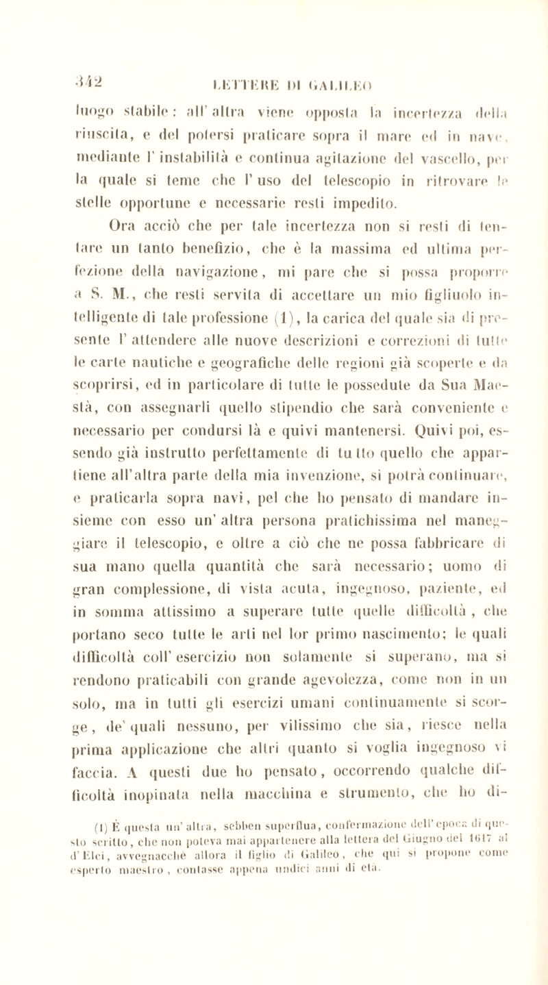 LETTEKE l>l «.A 1.11.1.0 luogo stabile : all' altra viene opposta la incertezza della riuscita, e del potersi praticare sopra il mare ed in nave mediante I' instabilità e continua agitazione del vascello, per la quale si teme clic P uso del telescopio in ritrovare le stelle opportune c necessarie resti impedito. Ora acciò che per tale incertezza non si resti di ten- tare un tanto benefìzio, che è la massima ed ultima per- fezione della navigazione, mi pare che si possa proporre a S. M., che resti servila di accettare un mio figliuolo in- lelligente di tale professione (1), la carica del quale sia di pre- sente 1’ attendere alle nuove descrizioni e correzioni di tutte le carte nautiche e geografiche delle regioni già scoperte e da scoprirsi, ed in particolare di tutte le possedute da Sua Mae- stà, con assegnarli quello stipendio che sarà conveniente e necessario per condursi là e quivi mantenersi. Quivi poi, es- sendo già instruito perfettamente di tu Ito quello che appar- tiene all’altra parte della mia invenzione, si potrà continuare1, e praticarla sopra navi, pel che ho pensato di mandare in- sieme con esso un’ altra persona pratichissima nel maneg- giare il telescopio, e oltre a ciò che ne possa fabbricare di sua mano quella quantità che sarà necessario; uomo di gran complessione, di vista acuta, ingegnoso, paziente, ed in somma attissimo a superare tutte quelle difficoltà , che portano seco tutte le arti nel lor primo nascimento; le quali difficoltà coll’esercizio non solamente si superano, ma si rendono praticabili con grande agevolezza, come non in un solo, ma in tutti gli esercizi umani continuamente si scor- ge, de’quali nessuno, per vilissimo che sia, riesce nella prima applicazione che altri quanto si voglia ingegnoso \i faccia. A questi due ho pensato, occorrendo qualche dil- licoltà inopinata nella macchina e strumento, che ho di- ti) li questa un’ allea, sebben superflua, confermazione dell’epoca di que sto scrilto, che non poteva inai apparlencre alla lettera del Giugno del 1017 al d’iilci, avvegnaché allora il figlio di Galileo, che qui si propone come esperio maestro, coniasse appena undici anni di eia.