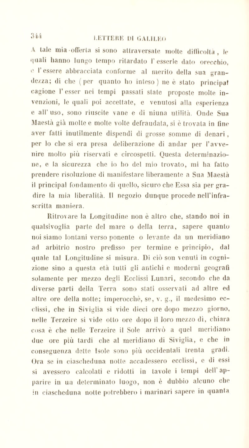 A tale mia offerta si sono attraversate molte difficoltà, le ‘inali hanno lungo tempo ritardato Fesserie dato orecchio, e l’essere abbracciata conforme al merito della sua gran- dezza; di che (per quanto ho inteso) ne è stato principaf cagione l’esser nei tempi passati state proposte molle in- venzioni, le quali poi accettate, e venutosi alla esperienza e all’ uso, sono riuscite vane e di niuna utilità. Onde Sua Maestà già molte e molte volte defraudata, si è trovala in line aver fatti inutilmente dispendi di grosse somme di denari , per lo che si era presa deliberazione di andar per l’avve- nire molto più riservati e circospetti. Questa determinazio- ne, e la sicurezza che io ho del mio trovalo, mi ha fallo prendere risoluzione di manifestare liberamente a Sua Maestà il principal fondamento di quello, sicuro che Essa sia per gra- dire la mia liberalità. Il negozio dunque procede nell’infra- scritta maniera. Ritrovare la Longitudine non è altro che, stando noi in qualsivoglia parte del mare o della terra, sapere quanto noi siamo lontani verso ponente o levante da un meridiano ad arbitrio nostro prefisso per termine e principio, dal quale tal Longitudine si misura. Di ciò son venuti in cogni- zione sino a questa età tutti gli antichi c moderni geografi solamente per mezzo degli Ecclissi Lunari, secondo che da diverse parti della Terra sono stati osservati ad altre ed altre ore della notte; imperocché, se, v. g., il medesimo ec- clissi, che in Siviglia si vide dieci ore dopo mezzo giorno, indie Terzeire si vide otto ore dopo il loro mezzo dì, chiara cosa è che nelle Terzeire il Sole arrivò a quel meridiano due ore più tardi che al meridiano di Siviglia, e che in conseguenza dette Isole sono più occidentali trenta gradi. Ora se in ciascheduna notte accadessero ecclissi, c di essi si avessero calcolati e ridotti in tavole i tempi dell’ap- parire in un determinalo luogo, non è dubbio alcuno clu* in ciascheduna notte potrebbero i marinari sapere in quanla