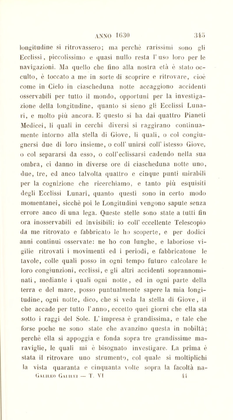 longitudine si ritrovassero; ma perchè rarissimi sono gli Ecclissi, piccolissimo e (piasi nullo resta I' uso loro per le navigazioni. Ma quello che fino alla nostra età è stato oc- culto, è toccalo a me in sorte di scoprire e ritrovare, cioè come in Ciclo in ciascheduna notte accaggiono accidenti osservabili per tutto il mondo, opportuni per la investiga- zione della longitudine, quanto si sieno gli Ecclissi Luna- ri, e mollo più ancora. E questo si ha dai quattro Pianeti Medicei, li quali in cerchi diversi si raggirano continua- mente intorno alla stella di Giove, li quali, o col congiu- gnersi due di loro insieme, o coll’ unirsi coll’ islesso Giove, o col separarsi da esso, o coll’eclissarsi cadendo nella sua ombra, ci danno in diverse ore di ciascheduna notte uno, due, tre, ed anco talvolta quattro e cinque punti mirabili per la cognizione che ricerchiamo, c tanto più esquisili degli Ecclissi Lunari, quanto questi sono in certo modo momentanei, sicché poi le Longitudini vengono sapute senza errore anco di una lega. Queste stelle sono stale a tutti fin ora inosservabili ed invisibili: io coll’ eccellente Telescopio da me ritrovalo e fabbricato le ho scoperte, e per dodici anni coulinui osservate: ne ho con lunghe, e laboriose vi- gilie ritrovati i movimenti ed i periodi, e fabbricatone le tavole, colle quali posso in ogni tempo futuro calcolare le loro congiunzioni, ecclissi, e gli altri accidenti soprannomi- nati , mediante i quali ogni notte , ed in ogni parte della terra e del mare, posso puntualmente sapere la mia longi- tudine, ogni notte, dico, che si veda la stella di Giove, il che accade per tutto l’anno, eccetto quei giorni che ella sta sollo i raggi del Sole. L’impresa è grandissima, e tale che forse poche ne sono stale che avanzino questa in nobiltà; perchè ella si appoggia e fonda sopra tre grandissime ma- raviglie, le quali mi è bisognato investigare. La prima è stala il ritrovare uno strumento, col quale si moltiplichi la vista quaranta e cinquanta volte sopra la facoltà na- Gai.ii.ho Gai u hi — T. VI 44