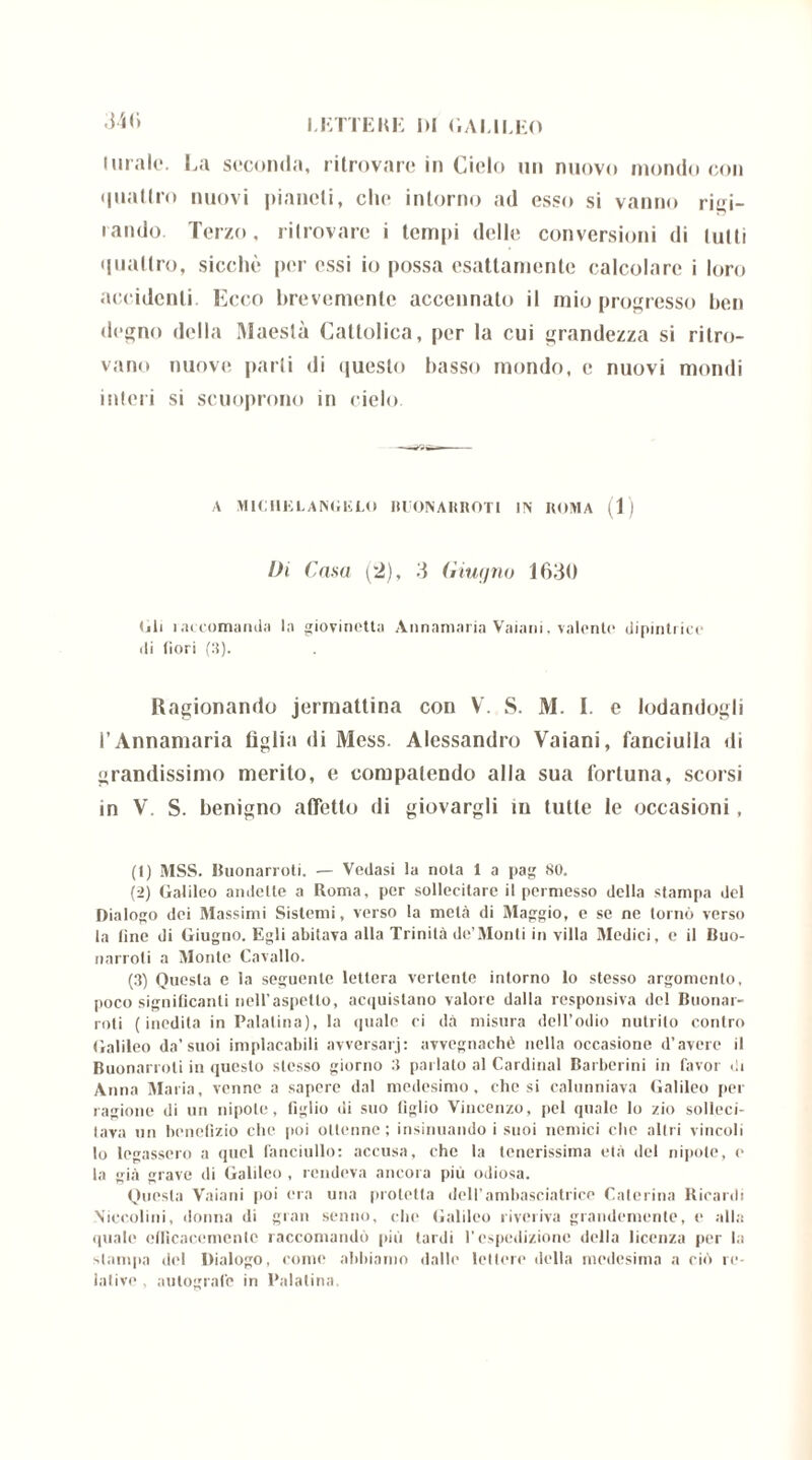 «141» LETTENE IH GALILEO Itirale. La seconda, ritrovare in Cielo un nuovo mondo con quattro nuovi pianeti, clic intorno ad esso si vanno rigi- rando. Terzo, ritrovare i tempi delle conversioni di lutti quattro, sicché per essi io possa esattamente calcolare i loro accidenti. Ecco brevemente accennato il mio progresso ben degno della Maestà Cattolica, per la cui grandezza si ritro- vano nuove parli di questo basso mondo, e nuovi mondi interi si scuoprono in cielo A MIC Ill£ LA NG lì LO BUONARROTI IN ROMA (1) Di Casa (2), 3 Giugno 1630 (ili i accomanda la giovinetta Annamaria Vaiani, valente dipinti ice ili fiori (3). Ragionando jermattina con V. S. M. I. e lodandogli l’Annamaria figlia di Mess. Alessandro Vaiani, fanciulla di grandissimo merito, e compatendo alla sua fortuna, scorsi in V. S. benigno affetto di giovargli in tutte le occasioni, (t) MSS. Buonarroti. — Vedasi la nota 1 a pag 80. (2) Galileo andette a Roma, per sollecitare il permesso della stampa del Dialogo dei Massimi Sistemi, verso la metà di Maggio, e se ne tornò verso la (ine di Giugno. Egli abitava alla Trinità de’Monti in villa Medici, c il Buo- narroti a Monte Cavallo. (3) Questa e la seguente lettera vertente intorno lo stesso argomento, poco significanti nell’aspetto, acquistano valore dalla responsiva del Buonar- roti (inedita in Palatina), la (piale ci dà misura dell’odio nutrito contro Galileo da’suoi implacabili avversari: avvegnaché nella occasione d’avere il Buonarroti in questo stesso giorno 3 parlato al Cardinal Barberini in favor di Anna Ma ria, venne a sapere dal medesimo, elicsi calunniava Galileo per ragione di un nipote, figlio di suo tìglio Vincenzo, pel quale lo zio solleci- tava un benefizio che poi ottenne; insinuando i suoi nemici che altri vincoli lo legassero a quel fanciullo: accusa, che la tenerissima età del nipote, e la già grave di Galileo , rendeva ancora più odiosa. Questa Vaiani poi era una protetta dell’ambasciatrice Caterina Ricardi Niccolini, donna di gran senno, che Galileo riveriva grandemente, e alla quale efficacemente raccomandò più lardi respedizione della licenza per la stampa del Dialogo, come abbiamo dalle lettere della medesima a ciò re- lative, autografe in Palatina.