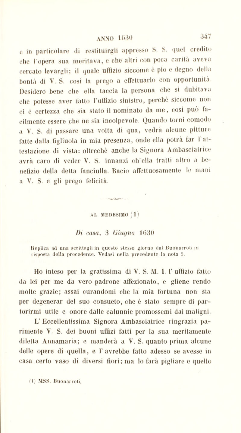 .147 e in particolare di restituirgli appresso S. S. quel eredito che l’opera sua meritava, e che altri con poca carila aveva cercalo levargli; il quale uffizio siccome è pio e degno della bontà di V. S. così la prego a effettuarlo con opportunità Desidero bene che ella taccia la persona che si dubitava che potesse aver l'atto l’uffizio sinistro, perchè siccome non ci è certezza che sia stalo il nominato da me, così può la- cilmente essere che ne sia incolpevole. Quando torni comodo a V. S. di passare una volta di qua, vedrà alcune pitture fatte dalla figliuola in mia presenza, onde ella potrà far l’at- testazione di vista: oltreché anche la Signora Ambasciatrice avrà caro di veder V. S. innanzi ch’ella tratti altro a be- nefizio della detta fanciulla. Bacio affettuosamente le mani a V. S. e gli prego felicità AL MEDESIMO (1) Ih casa, 3 Giugno 1630 Replica ad una scrittagli in questo stesso giorno da! Buonarroti in risposta della precedente. Vedasi nella precedente la nota 3. Ho inteso per la gratissima di V. S. M. 1. 1’ uffizio fatto da lei per me da vero padrone affezionato, e gliene rendo molte grazie; assai curandomi che la mia fortuna non sia per degenerar del suo consueto, che è stato sempre di par- torirmi utile e onore dalle calunnie promossemi dai maligni L’ Eccellentissima Signora Ambasciatrice ringrazia pa- rimente V. S. dei buoni uffizi fatti per la sua meritamente diletta Annamaria; e manderà a V. S. quanto prima alcune delle opere di quella, e l’avrebbe fatto adesso se avesse in casa certo vaso di diversi fiori; ma lo farà pigliare e quello