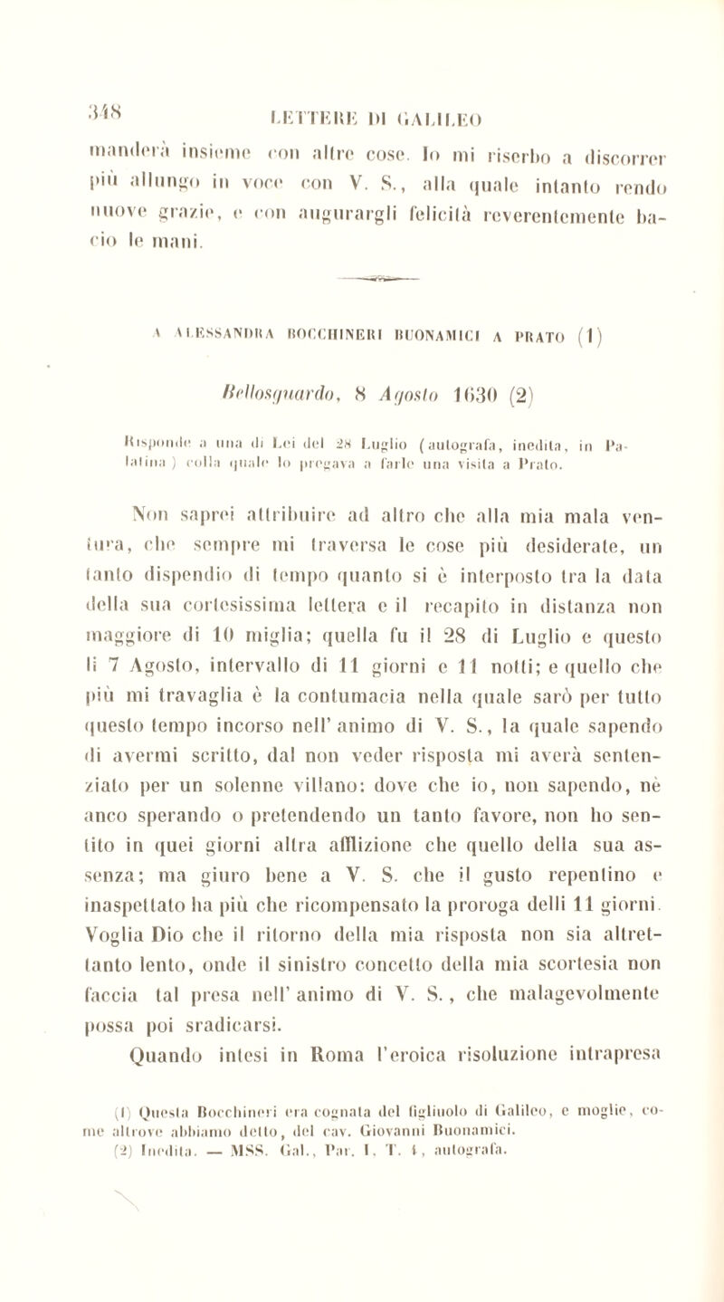 manderà insieme con altre cose. Io mi riserbo a discorrer i>iu allungo in voce con V. S., alla quale intanto rendo nuove grazie, e con augurargli felicità reverentemente ba- cio le mani. ' \ I.RSSANDH A ROCCIIINEUI BUONAMICI A PRATO (1) Bellosguardo, 8 Ar/oslo 1030 (2) Risponde ;i mia ili Lei del in Luglio (autografa, inedita, in Pa- latina ) colla quale lo pregava a farle una visita a Prato. Non saprei attribuire ad altro che alla mia mala ven- tura, che sempre mi traversa le cose più desiderale, un tanto dispendio di tempo quanto si è interposto tra la data della sua cortesissima lettera c il recapito in distanza non maggiore di 10 miglia; quella fu il 28 di Luglio e questo li 7 Agosto, intervallo di 11 giorni c 11 notti; e quello che più mi travaglia è la contumacia nella quale sarò per tutto questo tempo incorso nell’animo di V. S., la quale sapendo di avermi scritto, dal non veder risposta mi averà senten- zialo per un solenne villano: dove che io, non sapendo, nè anco sperando o pretendendo un tanto favore, non ho sen- tito in quei giorni altra afflizione che quello della sua as- senza; ma giuro bene a V. S. che il gusto repentino e inaspettato ha più che ricompensato la proroga delti 11 giorni Voglia Dio che il ritorno della mia risposta non sia altret- tanto lento, onde il sinistro concetto della mia scortesia non faccia tal presa nell’ animo di V. S., che malagevolmente possa poi sradicarsi. Quando intesi in Roma l’eroica risoluzione intrapresa (1) Onesta Bocchineri era cognata ilei figliuolo ili (ìalilco, c moglie, co- me altrove abbiamo detto, del cav. Giovanni Buonamici. (2) Inedita. — MSS. Gal., Bar. I. T. t, autografa.