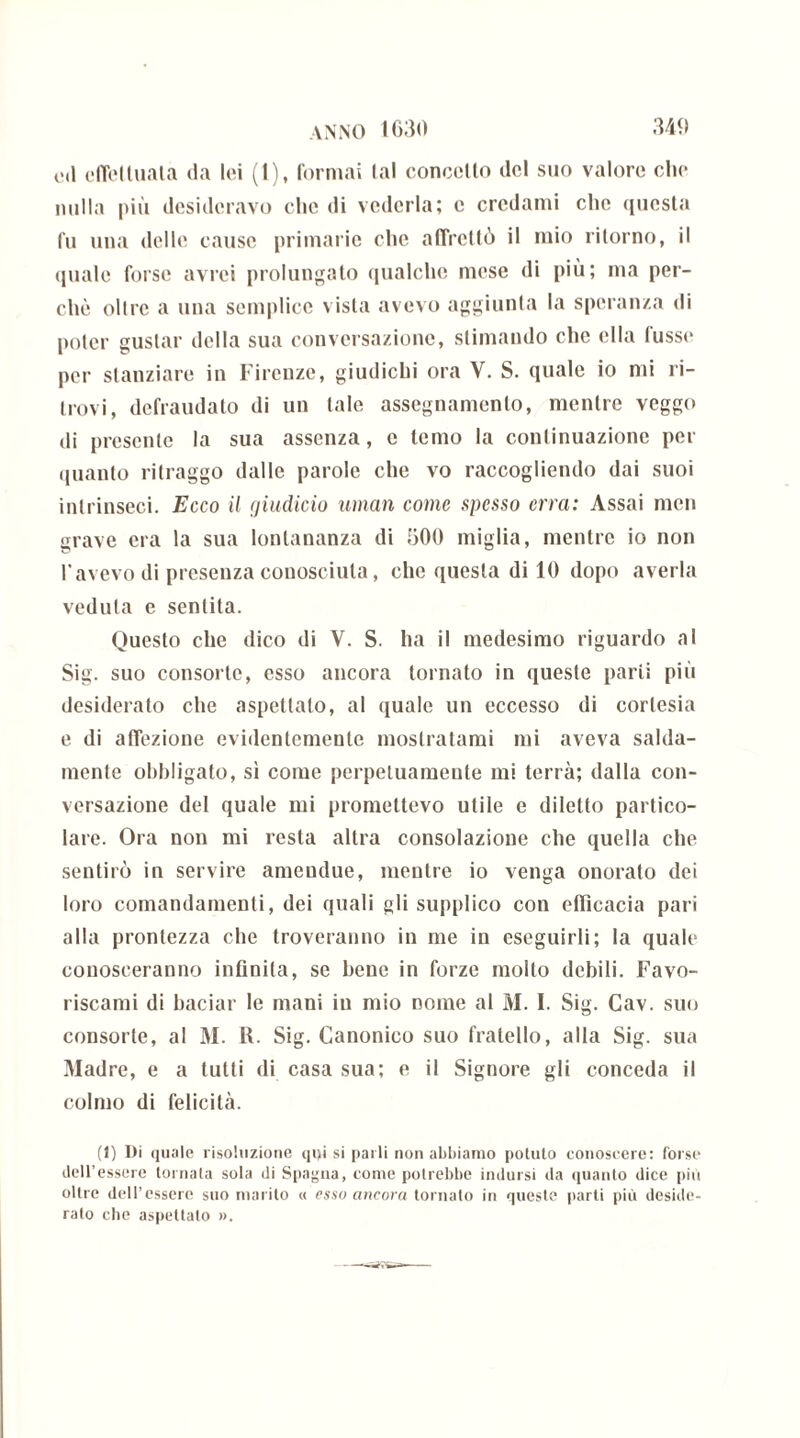 od effettuata da lei (1), formai tal concetto del suo valore olio nulla più desideravo che di vederla; e credami che questa fu una delle cause primarie che affrettò il mio ritorno, il quale forse avrei prolungato qualche mese di più; ma per- chè olire a una semplice vista avevo aggiunta la speranza di poter gustar della sua conversazione, stimando che ella lusso per stanziare in Firenze, giudichi ora V. S. quale io mi ri- trovi, defraudato di un tale assegnamento, mentre veggo di presente la sua assenza, e temo la continuazione per quanto ritraggo dalle parole che vo raccogliendo dai suoi intrinseci. Ecco il giudicio uman come spesso erra: Assai men grave era la sua lontananza di 500 miglia, mentre io non l'avevo di presenza conosciuta, clic questa di 10 dopo averla veduta e sentita. Questo che dico di V. S. ha il medesimo riguardo al Sig. suo consorte, esso ancora tornato in queste parli più desiderato che aspettalo, al quale un eccesso di cortesia e di affezione evidentemente mostratami mi aveva salda- mente obbligato, sì come perpetuamente mi terrà; dalla con- versazione del quale mi promettevo utile e diletto partico- lare. Ora non mi resta altra consolazione che quella che sentirò in servire ameudue, mentre io venga onorato dei loro comandamenti, dei quali gli supplico con efficacia pari alla prontezza che troveranno in me in eseguirli; la quale conosceranno infinita, se bene in forze mollo debili. Favo- riscami di baciar le mani in mio nome al M. I. Sig. Cav. suo consorte, al M. R. Sig. Canonico suo fratello, alla Sig. sua Madre, e a tutti di casa sua; e il Signore gli conceda il colmo di felicità. (1) Di quale risoluzione qi>i si parli non abbiamo potuto conoscere: forse dell’essere tornata sola di Spagna, come potrebbe indursi da quanto dice più oltre dell’essere suo marito « esso ancora tornato in queste parti più deside- rato che aspettalo ».