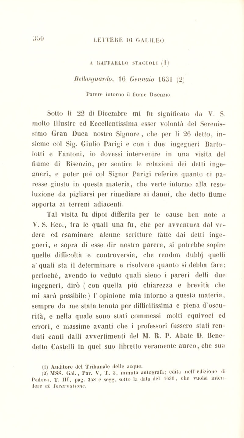 .L'iO A 1UFFAELLO STACCOLI (1) liellosijuardo, 10 Gennaio 1631 (2) Parere intorno il fiume Bisenzio. Sotto li 22 di Dicembre mi Tu significato da V. S molto Illustre ed Eccellentissima esser volontà del Serenis- simo Gran Duca nostro Signore, che per li 20 detto, in- sieme col Sig. Giulio Parigi e con i due ingegneri Bario- lotti e Fantoni, io dovessi intervenire in una visita del fiume di Bisenzio, per sentire le relazioni dei detti inge- gneri, e poter poi col Signor Parigi referire quanto ci pa- resse giusto in questa materia, che verte intorno alla reso- luzioue da pigliarsi per rimediare ai danni, che detto fiume apporta ai terreni adiacenti. Tal visita fu dipoi differita per le cause ben note a V. S. Ecc., tra le quali una fu, che per avventura dal ve- dere ed esaminare alcune scritture fatte dai detti inge- gneri, e sopra di esse dir nostro parere, si potrebbe sopire quelle difficoltà e controversie, che rendon dubbj quelli a’quali sta il determinare e risolvere quaulo si debba fare; perlochè, avendo io veduto quali sieno i pareri del li due ingegneri, dirò ( con quella più chiarezza e brevità che mi sarà possibile) l’opinione mia intorno a questa materia, sempre da me stala tenuta per diffìcilissima e piena d’oscu- rità, e nella quale sono stali commessi molli equivoci ed errori, e massime avanti che i professori fussero stali fen- duti cauti dalli avvertimenti del M. R. P. Abate D. Bene- detto Castelli in quel suo libretto veramente aureo, che sua (1) Auditore del Tribunale delle acque. (2) MSS. Gal., Par. V, T. 3, minuta autografa; edita nell’edizione, di Padova, T. Ili, pag. 358 e segg. sollo la data del 1030 , che vuoisi inten- dere ab Incarnatione.