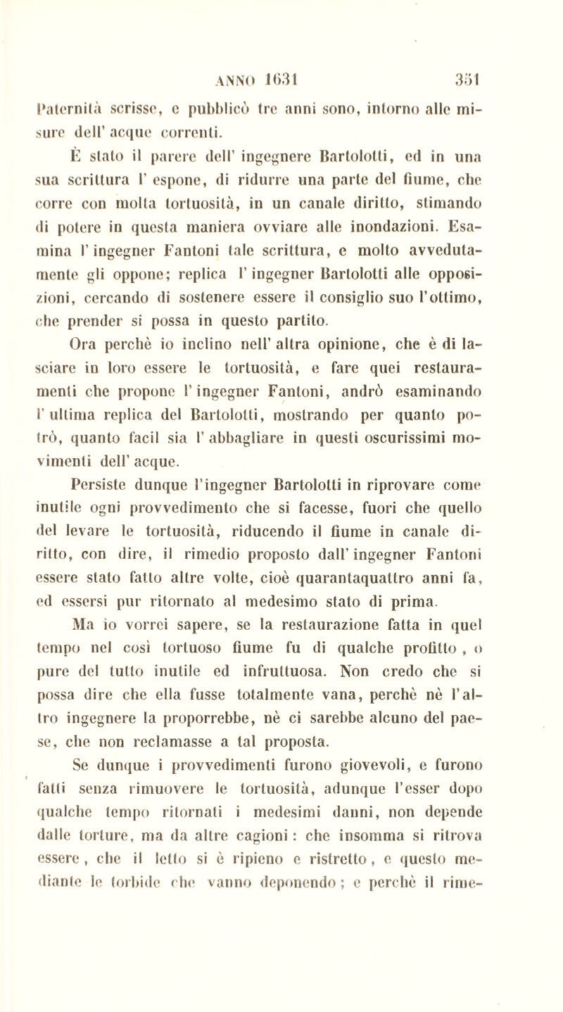 Paternità scrisse, c pubblicò tre anni sono, intorno alle mi- sure dell’ acque correnti. È stato il parere dell’ ingegnere Bartololti, ed in una sua scrittura 1’ espone, di ridurre una parte del fiume, che corre con molta tortuosità, in un canale diritto, stimando di potere in questa maniera ovviare alle inondazioni. Esa- mina l’ingegner Fantoni tale scrittura, c molto avveduta- mente gli oppone; replica T ingegner Bartolotti alle opposi- zioni, cercando di sostenere essere il consiglio suo l’ottimo, che prender si possa in questo partilo. Ora perchè io inclino nell’altra opinione, che è di la- sciare in loro essere le tortuosità, e fare quei restaura- meli che propone l’ingegner Fantoni, andrò esaminando l’ultima replica del Bartololti, mostrando per quanto po- trò, quanto facil sia I’ abbagliare in questi oscurissimi mo- vimenti dell’acque. Persiste dunque l’ingegner Bartolotti in riprovare come inutile ogni provvedimento che si facesse, fuori che quello del levare le tortuosità, riducendo il fiume in canale di- ritto, con dire, il rimedio proposto dall’ ingegner Fantoni essere stato fatto altre volte, cioè quarantaquattro anni fa, ed essersi pur ritornato al medesimo stato di prima. Ma io vorrei sapere, se la restaurazione fatta in quel tempo nel così tortuoso fiume fu di qualche profitto , o pure del tutto inutile ed infruttuosa. Non credo che si possa dire che ella fusse totalmente vana, perchè nè l’al- tro ingegnere la proporrebbe, nè ci sarebbe alcuno del pae- se, che non reclamasse a tal proposta. Se dunque i provvedimenti furono giovevoli, e furono fatti senza rimuovere le tortuosità, adunque Tesser dopo qualche tempo ritornati i medesimi danni, non depende dalle torture, ma da altre cagioni : che insomma si ritrova essere, che il letto si è ripieno e ristretto, e questo me- diante le torbide che vanno deponendo; e perchè il rime-