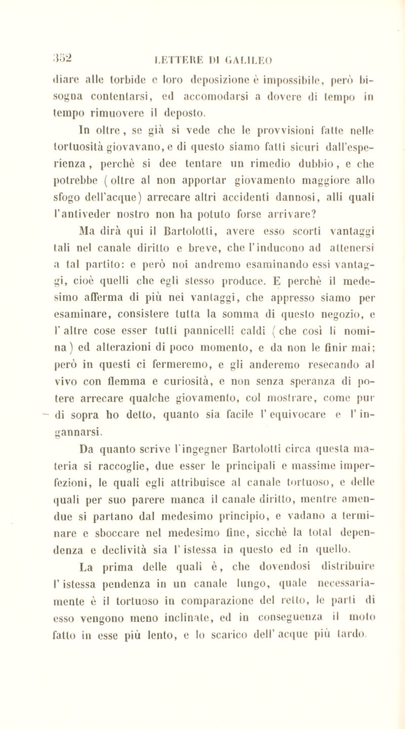 diare alle torbide e loro deposizione è impossibile, però bi- sogna contentarsi, ed accomodarsi a dovere di tempo in tempo rimuovere il deposto. In oltre, se già si vede che le provvisioni fatte nelle tortuosità giovavano, e di questo siamo fatti sicuri dall’espe- rienza, perchè si dee tentare un rimedio dubbio, e che potrebbe (oltre al non apportar giovamento maggiore allo sfogo deH’acque) arrecare altri accidenti dannosi, alli quali l’antiveder nostro non ha potuto forse arrivare? Ma dirà qui il Bartolotli, avere esso scorti vantaggi tali nel canale diritto e breve, che l’inducono ad attenersi a tal partito: e però noi andremo esaminando essi vantag- gi, cioè quelli che egli stesso produce. E perchè il mede- simo afferma di più nei vantaggi, che appresso siamo per esaminare, consistere tutta la somma di questo negozio, e I’ altre cose esser tutti pannicelli caldi ( che cosi li nomi- na ) ed alterazioni di poco momento, e da non le finir mai; però in questi ci fermeremo, e gli anderemo resecando al vivo con flemma e curiosità, c non senza speranza di po- tere arrecare qualche giovamento, col mostrare, come pur - di sopra ho detto, quanto sia facile I’ equivocare e l’in- gannarsi. Da quanto scrive 1‘ingegner Bartolotti circa questa ma- teria si raccoglie, due esser le principali e massime imper- fezioni, le quali egli attribuisce al canale tortuoso, e delle quali per suo parere manca il canale diritto, mentre amen- due si partano dal medesimo principio, e vadano a termi- nare e sboccare nel medesimo fine, sicché la total depen- denza e declività sia l’istessa io questo ed in quello. La prima delle quali è, clic dovendosi distribuire l’istessa pendenza in un canale lungo, quale necessaria- mente è il tortuoso in comparazione del retto, le parti di esso vengono meno inclinate, ed in conseguenza il moto fallo in esse più lento, e lo scarico dell’ acque più lardo.
