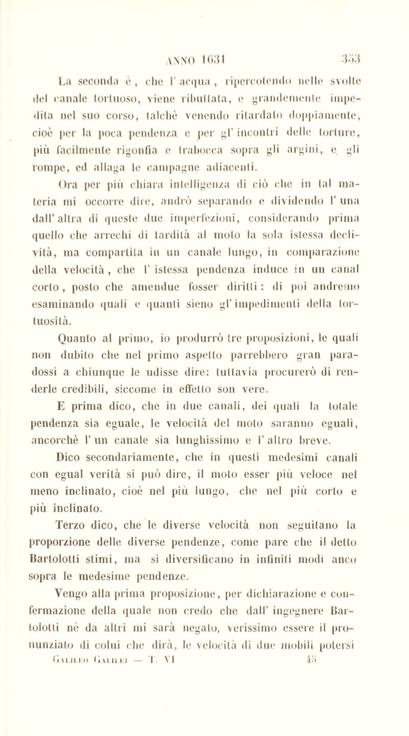 La seconda ò , clic I’ acqua , ripcrcolendo nelle svolle del canale tortuoso, viene ributtala, e grandemente impe- dita nel suo corso, talché venendo ritardato doppiamente, cioè per la poca pendenza e per gl’ incontri «Ielle torture, più facilmente rigonfia e trabocca sopra gli argini, e gli rompe, ed allaga le campagne adiacenti. Ora per più chiara intelligenza di ciò che in tal ma- teria mi occorre dire, andrò separando e dividendo I’ una dall’altra di queste due imperfezioni, considerando prima quello che arrechi di tardità al moto la sola islcssa decli- vità, ma compartita in un canale lungo, in comparazione della velocità, che 1’ islessa pendenza induce in un canal corto, posto che ameudue fosser diritti: di poi andremo esaminando quali e quanti sieno gl’impedimenti della tor- tuosità. Quanto al primo, io produrrò tre proposizioni, le quali non dubito che nel primo aspetto parrebbero gran para- dossi a chiunque le udisse dire: tuttavia procurerò di ren- derle credibili, siccome in effetto son vere. E prima dico, che in due canali, dei quali la totale pendenza sia eguale, le velocità del molo saranno eguali, ancorché l’un canale sia lunghissimo e l’altro breve. Dico secondariamente, che in questi medesimi canali con egual verità si può dire, il moto esser più veloce nel meno inclinato, cioè nel più lungo, che nel più corto e più inclinato. Terzo dico, che le diverse velocità non seguitano la proporzione delle diverse pendenze, come pare che il detto Barilotti stimi, ma si diversificano in infiniti modi anco sopra le medesime pendenze. Vengo alla prima proposizione, per dichiarazione e con- fermazione della «{naie non credo che dall’ ingegnere Bar- lololii nè da altri mi sarà negato, verissimo essere il pro- nunziai di colui che dirà, le velocità di due mobili potersi