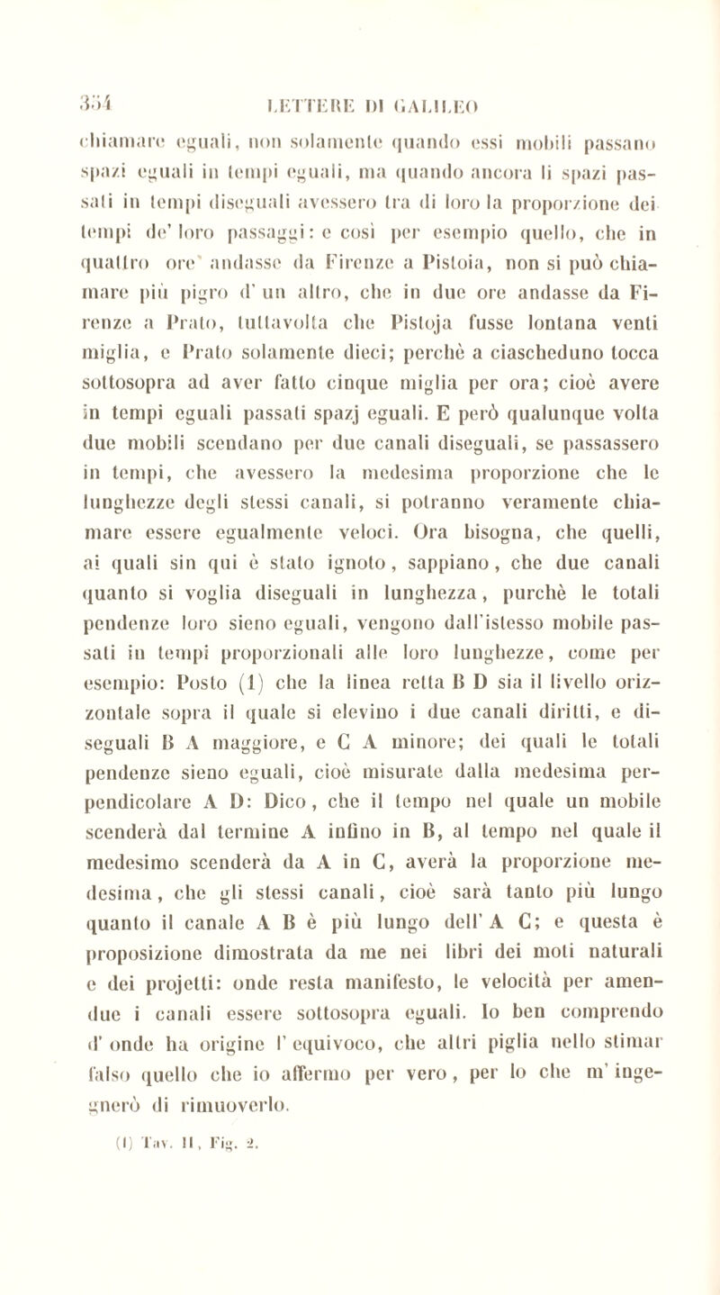chiamare eguali, non solamente quando essi mobili passano spazi eguali in tempi eguali, ma quando ancora li spazi pas- sali in tempi diseguali avessero tra di loro la proporzione dei tempi de’loro passaggi : e così per esempio quello, die in quattro ore andasse da Firenze a Pistoia, non si può chia- mare più pigro d' un altro, clic in due ore andasse da Fi- renze a Prato, lutlavolta che Pisloja fusse lontana venti miglia, e Prato solamente dieci; perchè a ciascheduno tocca sottosopra ad aver fatto cinque miglia per ora; cioè avere in tempi eguali passali spazj eguali. E però qualunque volta due mobili scendano per due canali diseguali, se passassero in tempi, che avessero la medesima proporzione che le lunghezze degli stessi canali, si potranno veramente chia- mare essere egualmente veloci. Ora bisogna, che quelli, ai quali sin qui è stalo ignoto, sappiano, che due canali quanto si voglia diseguali in lunghezza, purché le totali pendenze loro sieno eguali, vengono dall'islesso mobile pas- sali in tempi proporzionali alle loro lunghezze, come per esempio: Posto (1) che la linea retta B D sia il livello oriz- zontale sopra il quale si elevino i due canali diritti, e di- seguali B A maggiore, e C A minore; dei quali le totali pendenze sieno eguali, cioè misurale dalla medesima per- pendicolare A D: Dico, che il tempo nel quale un mobile scenderà dal termine A indilo in B, al tempo nel quale il medesimo scenderà da A in C, averà la proporzione me- desima, che gli stessi canali, cioè sarà tanto più lungo quanto il canale A B è più lungo dell’A C; e questa è proposizione dimostrala da me nei libri dei moti naturali e dei projetti: onde resta manifesto, le velocità per amen- due i canali essere sottosopra eguali. Io ben comprendo d’ onde ha origine I’ equivoco, che altri piglia nello stimar falso quello che io affermo per vero, per Io che m’inge- gnerò di rimuoverlo.