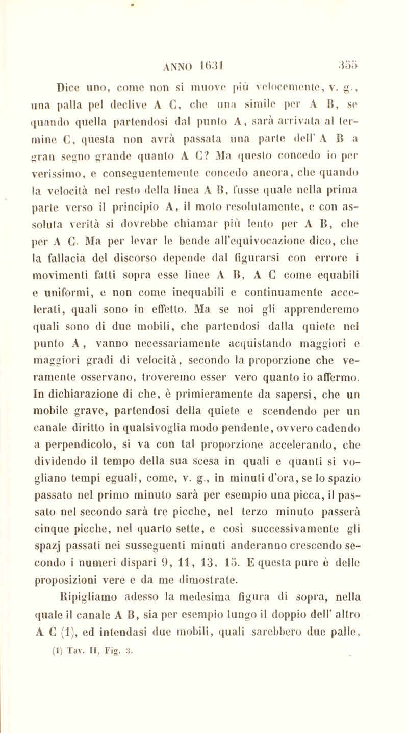 Dice uno, come non si muove più velocemente, v. g., una palla pel declive A C, che una simile per A B, se quando quella partendosi dal punto A, sarà arrivala al ter- mine C, questa non avrà passata una parte dell’ A li a gran segno grande quanto A G? Ma questo concedo io poi- verissimo, e conseguentemente concedo ancora, che quando la velocità nel resto della linea A li, fosse quale nella prima parte verso il principio A, il moto resolulamente, e con as- soluta verità si dovrebbe chiamar più lento per A li, che per A C. Ma per levar le bende all’equivocazione dico, che la fallacia del discorso depende dal figurarsi con errore i movimenti fatti sopra esse linee A li, A C come equabili e uniformi, e non come inequabili e continuamente acce- lerati, quali sono in effetto. Ma se noi gli apprenderemo quali sono di due mobili, che partendosi dalla quiete nel punto A, vanno necessariamente acquistando maggiori e maggiori gradi di velocità, secondo la proporzione che ve- ramente osservano, troveremo esser vero quanto io affermo. In dichiarazione di che, è primieramente da sapersi, che un mobile grave, partendosi della quiete e scendendo per un canale diritto in qualsivoglia modo pendente, ovvero cadendo a perpendicolo, si va con tal proporzione accelerando, che dividendo il tempo della sua scesa in quali e quanti si vo- gliano tempi eguali, come, v. g., in minuti d’ora, se lo spazio passato nel primo minuto sarà per esempio una picca, il pas- sato nel secondo sarà tre picche, nel terzo minuto passerà cinque picche, nel quarto sette, e cosi successivamente gli spazj passati nei susseguenti minuti nuderanno crescendo se- condo i numeri dispari 9, 11, 13, 13. E questa pure è delle proposizioni vere e da me dimostrate. Ripigliamo adesso la medesima figura di sopra, nella quale il canale A lì, sia per esempio luogo il doppio dell’ altro A C (1), ed intendasi due mobili, quali sarebbero due palle,
