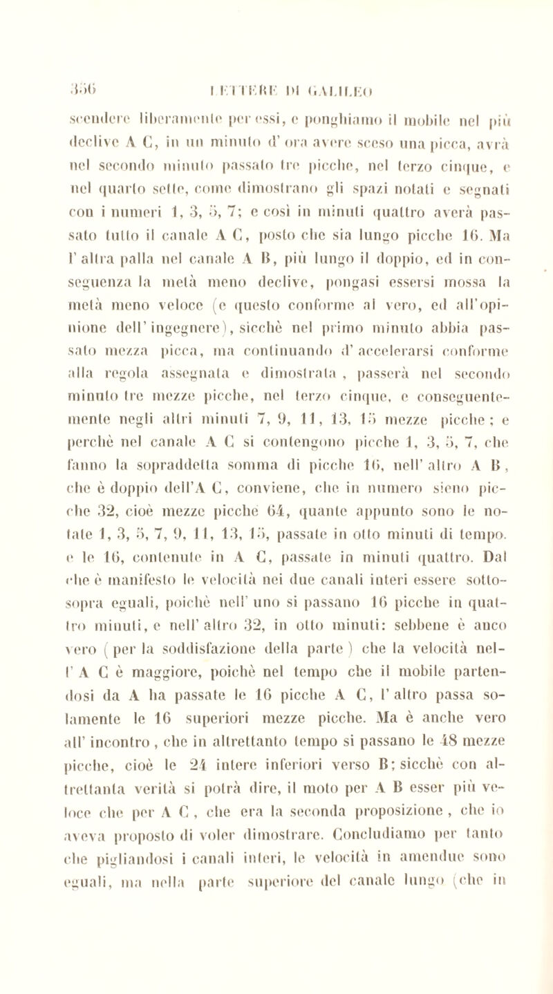 scendere liberamente per essi, c ponghiatno il mobile nel più declive A C, in un minulo d’ora avere sceso una picca, avrà nel secondo minuto passalo tre picche, nel (orzo cinque, e nel quarto sette, come dimostrano gli spazi notati e segnati con i numeri 1, 3, ->, 7; e cosi iu minuti quattro averà pas- sato tulio il canale A C, posto che sia lungo picche Iti. Ma l’altra palla nel canale A B, più lungo il doppio, ed in con- seguenza la metà meno declive, pongasi essersi mossa la metà meno veloce (c questo conforme al vero, ed all’opi- nione dell’ingegnere), sicché nel primo minuto abbia pas- salo mezza picca, ma continuando d’accelerarsi conforme alla regola assegnata e dimostrala , passerà nel secondo minuto tre mezze picche, nel terzo cinque, e conseguente- mente negli altri minuti 7, 9, 11, 13, lo mezze picche; e perchè nel canale A C si contengono picche 1, 3, 5, 7, che. fanno la sopraddetta somma di picche Iti, nell’altro A B, che è doppio «leil’A C, conviene, clic in numero sieno pic- che 32, cioè mezze picchè 04, quante appunto sono le no- tale 1, 3, 3, 7, 9, 11, 13, lo, passate in otto minuti di tempo, e le 10, contenute in A C, passate in minuti quattro. Dal ••he è manifesto le velocità nei due canali interi essere sotto- sopra eguali, poiché nell uno si passano IO picche iu quat- tro minuti, e nell’altro 32, in otto minuti: sebbene è anco vero (perla soddisfazione della parte) che la velocità nel- I’ A Gè maggiore, poiché nel tempo che il mobile parten- dosi da A ha passate le 10 picche A G, l’altro passa so- lamente le 10 superiori mezze picche. Ma è anche vero all’ incontro , che in altrettanto tempo si passano le 48 mezze picche, cioè le 24 intere inferiori verso B; sicché con al- trettanta verità si potrà dire, il moto per A B esser più ve- loce che per A G , che era la seconda proposizione , che io aveva proposto ili voler dimostrare. Concludiamo per tanto che pigliandosi i canali interi, le velocità in amendue sono eguali, ma nella parte superiore del canale lungo (che iu