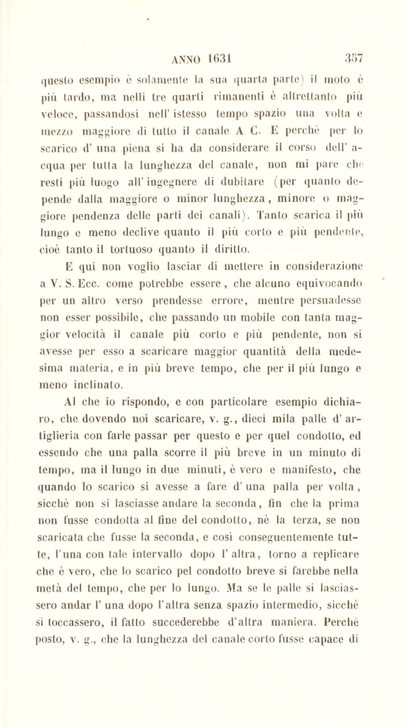 questo esempio è solamente la sua quarta parte) il moto è più lardo, ma nelli tre quarti rimanenti è altrettanto più veloce, passandosi nell’ islcsso tempo spazio una volta e mezzo maggiore di lutto il canale A C- E perchè pei’ lo scarico d’ una piena si ha da considerare il corso dell’ a- cqua per tutta la lunghezza del canale, non mi pare chi- resti più luogo all’ingegnere di dubitare (per quanto de- pende dalla maggiore o minor lunghezza, minore o mag- giore pendenza delle parti dei canali). Tanto scarica il più lungo e meno declive quanto il più corto e più pendente, cioè tanto il tortuoso quanto il diritto. E qui non voglio lasciar di mettere io considerazione a V. S. Ecc. come potrebbe essere, che alcuno equivocando per un altro verso prendesse errore, mentre persuadesse non esser possibile, che passando un mobile con tanta mag- gior velocità il canale più corto e più pendente, non si avesse per esso a scaricare maggior quantità della mede- sima materia, e in più breve tempo, che per il più lungo e meno inclinato. Al che io rispondo, e con particolare esempio dichia- ro, clic dovendo noi scaricare, v. g., dieci mila palle d’ar- tiglieria con farle passar per questo e per quel condotto, ed essendo che una palla scorre il più breve in un minuto di tempo, ma il lungo in due minuti, è vero e manifesto, che quando lo scarico si avesse a fare d’ una palla per volta , sicché non si lasciasse andare la seconda, fin chela prima non fusse condotta al fine del condotto, nè la terza, se non scaricata che fusse la seconda, e cosi conseguentemente tut- te, l una con tale intervallo dopo l’altra, torno a replicare che è vero, che lo scarico pel condotto breve si farebbe nella metà del tempo, che per lo lungo. Ma se le palle si lascias- sero andar 1’ una dopo l’altra senza spazio intermedio, sicché si toccassero, il fatto succederebbe d’altra maniera. Perchè