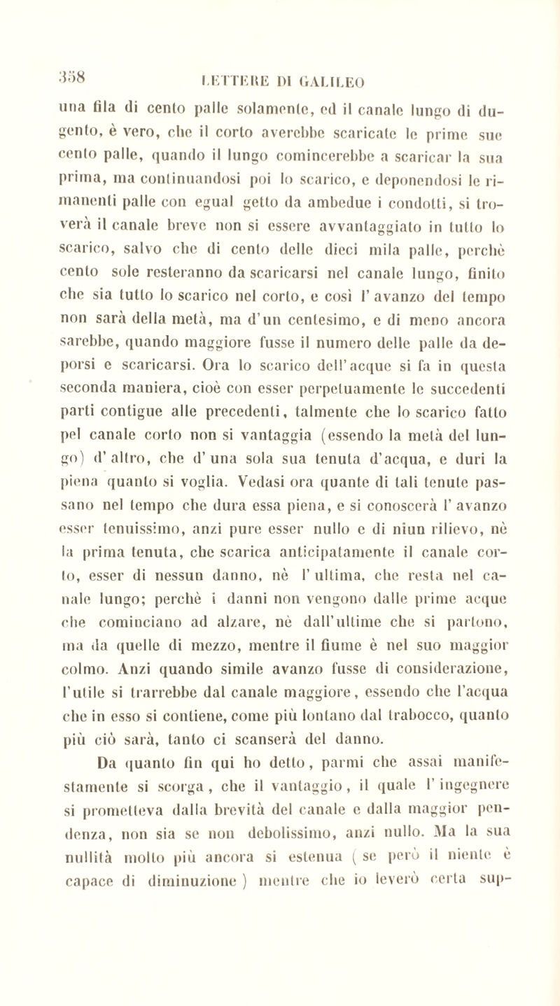 mia fila di cento palle solamente, ed il canale lungo di du- genlo, è vero, che il corto avercbbe scaricale le prime sue cento palle, quando il lungo comincerebbe a scaricar la sua prima, ma continuandosi poi lo scarico, e deponendosi le ri- manenti palle con egual getto da ambedue i condotti, si tro- verà il canale breve non si essere avvantaggiato in tutto lo scarico, salvo che di cento delle dieci mila palle, perchè cento sole resteranno da scaricarsi nel canale lungo, finito che sia tutto lo scarico nel corto, e così l’avanzo del tempo non sarà della metà, ma d’un centesimo, e di meno ancora sarebbe, quando maggiore fusse il numero delle palle da de- porsi e scaricarsi. Ora lo scarico dell’acque si fa in questa seconda maniera, cioè con esser perpetuamente le succedenti parti contigue alle precedenti, talmente che lo scarico fatto pel canale corto non si vantaggia (essendo la metà del lun- go) d’altro, che d’una sola sua tenuta d’acqua, e duri la piena quanto si voglia. Vedasi ora quante di tali tenute pas- sano nel tempo che dura essa piena, e si conoscerà 1’ avanzo esser tenuissimo, anzi pure esser nullo e di niun rilievo, nè la prima tenuta, che scarica anticipatamente il canale cor- to, esser di nessun danno, nè I’ ultima, che resta nel ca- nale lungo; perchè i danni non vengono dalle prime acque che cominciano ad alzare, nè daU’ullime che si partono, ma da quelle di mezzo, mentre il fiume è nel suo maggior colmo. Anzi quando simile avanzo fusse di considerazione, l’utile si trarrebbe dal canale maggiore, essendo che l’acqua che in esso si contiene, come più lontano dal trabocco, quanto più ciò sarà, tanto ci scanserà del danno. Da quanto fin qui ho detto, panni che assai manife- stamente si scorga, che il vantaggio, il quale l’ingegnere si prometteva dalla brevità del canale e dalla maggior pen- denza, non sia se non debolissimo, anzi nullo. Ma la sua nullità mollo più ancora si estenua ( se però il niente è capace di diminuzione ) mentre che io leverò certa sup-