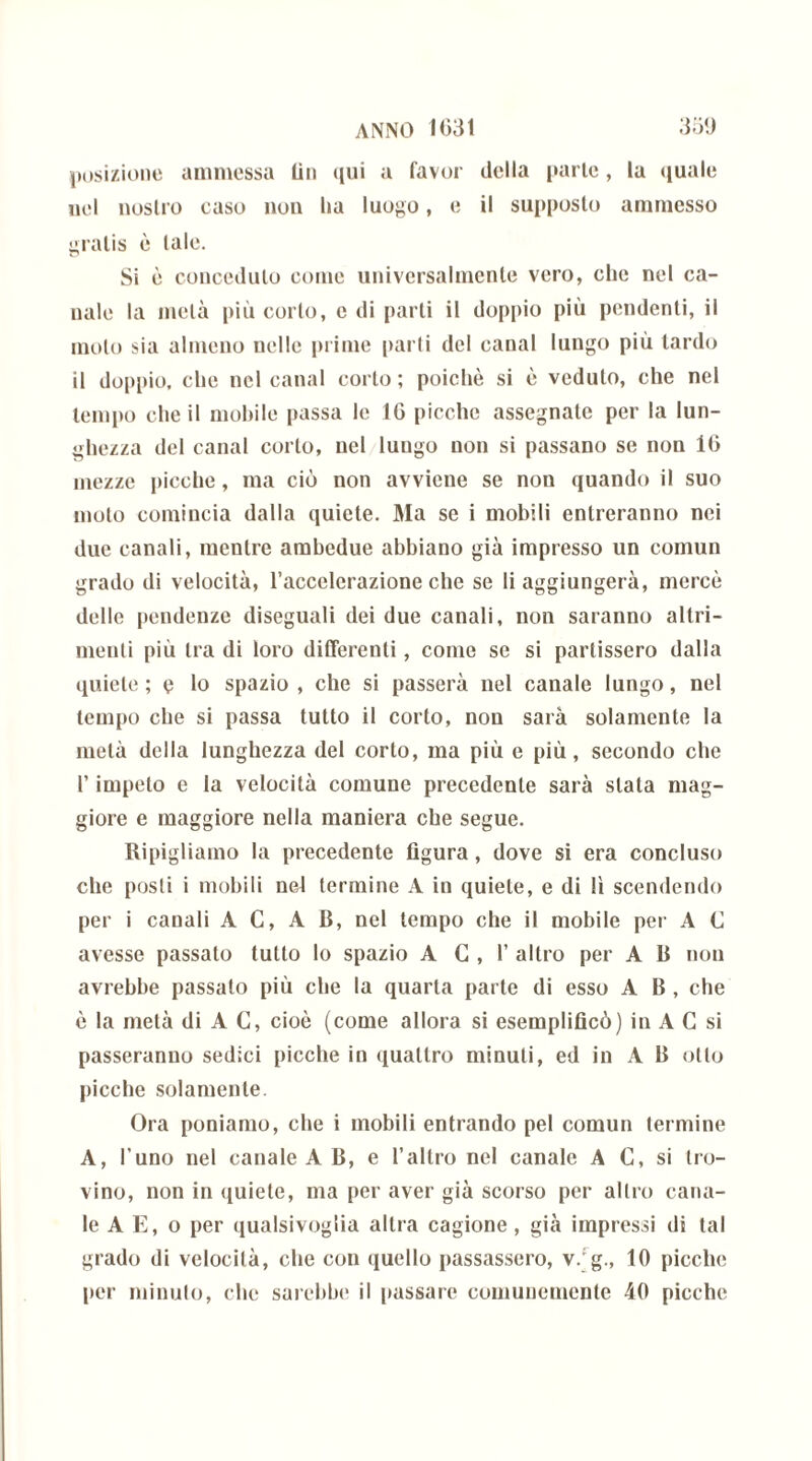posizione ammessa Un qui a favor della parie, la quale nel nostro caso non ha luogo, e il supposto ammesso gratis è tale. Si è conceduto come universalmente vero, che nel ca- nale la metà più corto, e di parti il doppio più pendenti, il moto sia almeno nelle prime parli del canal lungo più lardo il doppio, che nel canal corto ; poiché si è veduto, che nel tempo che il mobile passa le 10 picche assegnate per la lun- ghezza del canal corto, nel lungo non si passano se non 1G mezze picche, ma ciò non avviene se non quando il suo molo comincia dalla quiete. Ma se i mobili entreranno nei due canali, mentre ambedue abbiano già impresso un comun grado di velocità, l’accelerazione che se li aggiungerà, mercè dello pendenze diseguali dei due canali, non saranno altri- menti più tra di loro differenti, come se si partissero dalla quiete ; e lo spazio , che si passerà nel canale lungo, nel tempo che si passa tutto il corto, non sarà solamente la metà della lunghezza del corto, ma più e più, secondo che l’impeto e la velocità comune precedente sarà stala mag- giore e maggiore nella maniera che segue. Ripigliamo la precedente figura, dove si era concluso che posti i mobili nel termine A in quiete, e di lì scendendo per i canali A C, A B, nel tempo che il mobile pei- A C avesse passato tutto lo spazio A C , 1’ altro per A B non avrebbe passalo più die la quarta parte di esso A B , che è la metà di A C, cioè (come allora si esemplificò) in A C si passeranno sedici picche in quattro minuti, ed in A B olio picche solamente. Ora poniamo, che i mobili entrando pel comun termine A, l’uno nel canale A B, e l’altro nel canale A C, si Iro- vino, non in quiete, ma per aver già scorso per altro cana- le A E, o per qualsivoglia altra cagione, già impressi di tal grado di velocità, che con quello passassero, v. g., 10 picche per minuto, che sarebbe il passare comunemente 40 picche