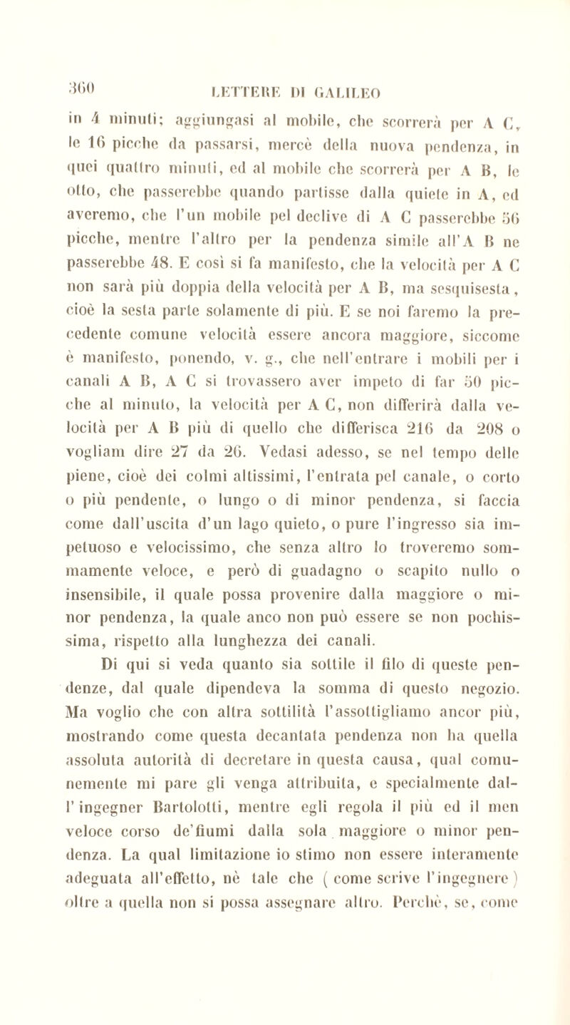 in 4 minuti; aggiungasi al mollilo, elio scorrerà per A Cr le 16 picche da passarsi, mercè della nuova pendenza, in quei quattro minuti, ed al mobile che scorrerà per A B, le olio, che passerebbe quando partisse dalla quiete in A, ed averemo, che l’un mobile pel declive di A C passerebbe 56 picche, mentre l’altro per la pendenza simile all’A B ne passerebbe 48. E così si fa manifesto, che la velocità per A C non sarà più doppia della velocità per A B, ma sesquisesta, cioè la sesta parte solamente di più. E se noi faremo la pre- cedente comune velocità essere ancora maggiore, siccome è manifesto, ponendo, v. g., che nell’entrare i mobili per i canali A B, A C si trovassero aver impeto di far 50 pic- che al minuto, la velocità per A C, non differirà dalla ve- locità per A B più di quello che differisca 216 da 208 o vogliam dire 27 da 26. Vedasi adesso, se nel tempo delle piene, cioè dei colmi altissimi, l’entrata pel canale, o corto o più pendente, o lungo o di minor pendenza, si faccia come dall’uscita d’un lago quieto, o pure l’ingresso sia im- petuoso e velocissimo, che senza altro lo troveremo som- mamente veloce, e però di guadagno o scapito nullo o insensibile, il quale possa provenire dalla maggiore o mi- nor pendenza, la quale anco non può essere se non pochis- sima, rispetto alla lunghezza dei canali. Di qui si veda quanto sia sottile il filo di queste pen- denze, dal quale dipendeva la somma di questo negozio. Ma voglio che con altra sottilità l’assottigliamo ancor più, mostrando come questa decantata pendenza non ha quella assoluta autorità di decretare in questa causa, qual comu- nemente mi pare gli venga attribuita, e specialmente dal- l’ingegner Bartolotti, mentre egli regola il più ed il men veloce corso de’tìumi dalla sola maggiore o minor pen- denza. La qual limitazione io stimo non essere interamente adeguata aH’cffcllo, nè tale che ( come scrive l’ingegnere) oltre a quella non si possa assegnare altro. Perchè, se, come