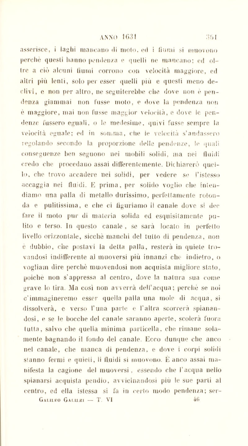 anno 1G3I :ì(>i asserisce, i labili mancano di molo, ed i limili si muovono perchè quesli hanno pendenza e quelli ne mancano; ed ol- ire a ciò alcuni (iumi corrono con velocità maggiore, ed altri più lenii, solo per esser quelli più e quesli meno de- clivi, e non per altro, ne seguiterebbe che dove non è pen- denza giammai non fosse moto, e dove la pendenza non è maggiore, mai non fosse maggior velocità, e dovi' le pen- denze fossero eguali, o le medesime, quivi fosse sempre la velocilà eguale; ed in somma, che le velocilà s’andassero regolando secondo la proporzione delle pendenze, !«• quali conseguenze ben seguono nei mobili solidi, ma nei fluidi credo che procedano assai differentemente. Dichiarerò quel- lo, che trovo accadere nei solidi, per vedere se l’istesso accaggia nei fluidi. E prima, per solido voglio che inten- diamo una palla di metallo durissimo, perfettamente roton- da e pulitissima, e che ci figuriamo il canale dove si dee fare il molo pur di materia solida ed esquisitamente pu- lito e terso. In questo canale , se sarà locato in perfetto livello orizzontale, sicché manchi del tutto di pendenza, non è dubbio, che postavi la della palla, resterà in quiete tro- vandosi indifferente ai muoversi piu innanzi che indietro, <> vogliain dire perchè muovendosi non acquista migliore stato, poiché non s’appressa al centro, dove la natura sua come grave lo lira. Ma così non avverrà dell’acqua; perchè se noi c’immagineremo esser quella palla una moie di acqua, si dissolverà, e verso l’una parte e l’altra scorrerà spianan- dosi, e se le bocche del canale saranno aperle, scolerà fuor;: tutta, salvo che quella minima particella, che rimane sola- mente bagnando il fondo «lei canale. Ecco dunque che anco nel canale, che manca di pendenza, e dove i corpi solidi slanno fermi e quieli, li fluidi si muovono. È anco assai ma- nifesta la cagione del muoversi, essendo che l’acqua nello spianarsi acquista pendio, avvicinandosi piu le sue parli al centro, ed ella istcssa si fa in cerio modo pendenza; ser-
